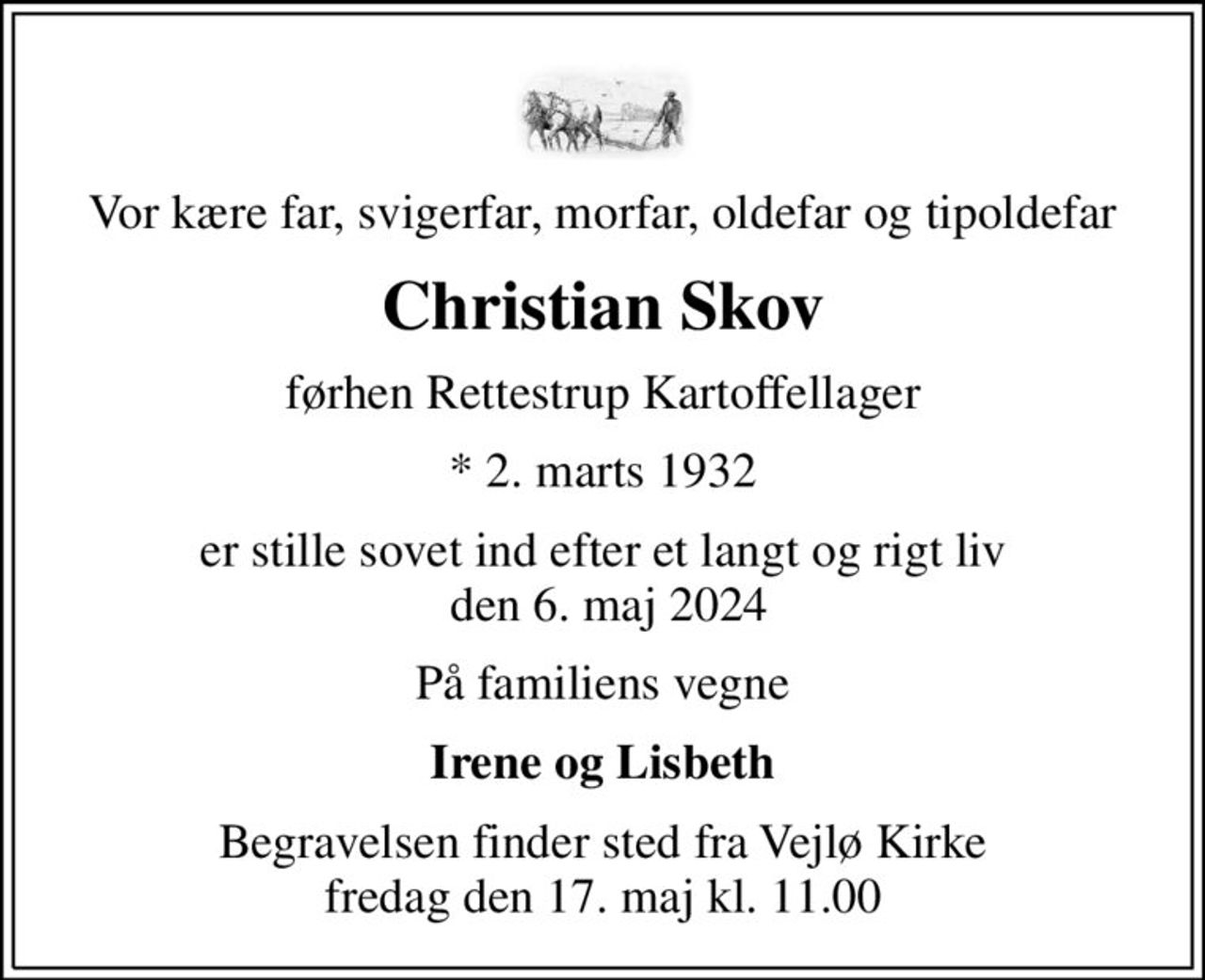 Vor kære far, svigerfar, morfar, oldefar og tipoldefar
Christian Skov
førhen Rettestrup Kartoffellager
* 2. marts 1932
er stille sovet ind efter et langt og rigt liv  den 6. maj 2024
På familiens vegne
Irene og Lisbeth
Begravelsen finder sted fra Vejlø Kirke  fredag den 17. maj kl. 11.00