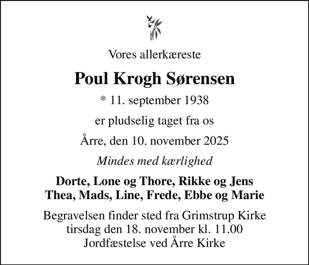 Vores allerkæreste
Poul Krogh Sørensen
* 11. september 1938
er pludselig taget fra os
Årre, den 10. november 2025
Mindes med kærlighed
Dorte, Lone og Thore, Rikke og Jens Thea, Mads, Line, Frede, Ebbe og Marie
Begravelsen finder sted fra Grimstrup Kirke  tirsdag den 18. november kl. 11.00  Jordfæstelse ved Årre Kirke