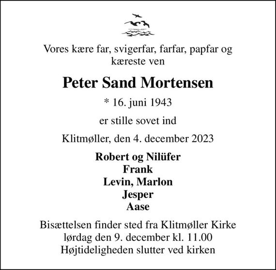 Vores kære far, svigerfar, farfar, papfar og kæreste ven
Peter Sand Mortensen
* 16. juni 1943
er stille sovet ind
Klitmøller, den 4. december 2023
Robert og Nilüfer Frank Levin, Marlon Jesper Aase
Bisættelsen finder sted fra Klitmøller Kirke  lørdag den 9. december kl. 11.00  Højtideligheden slutter ved kirken