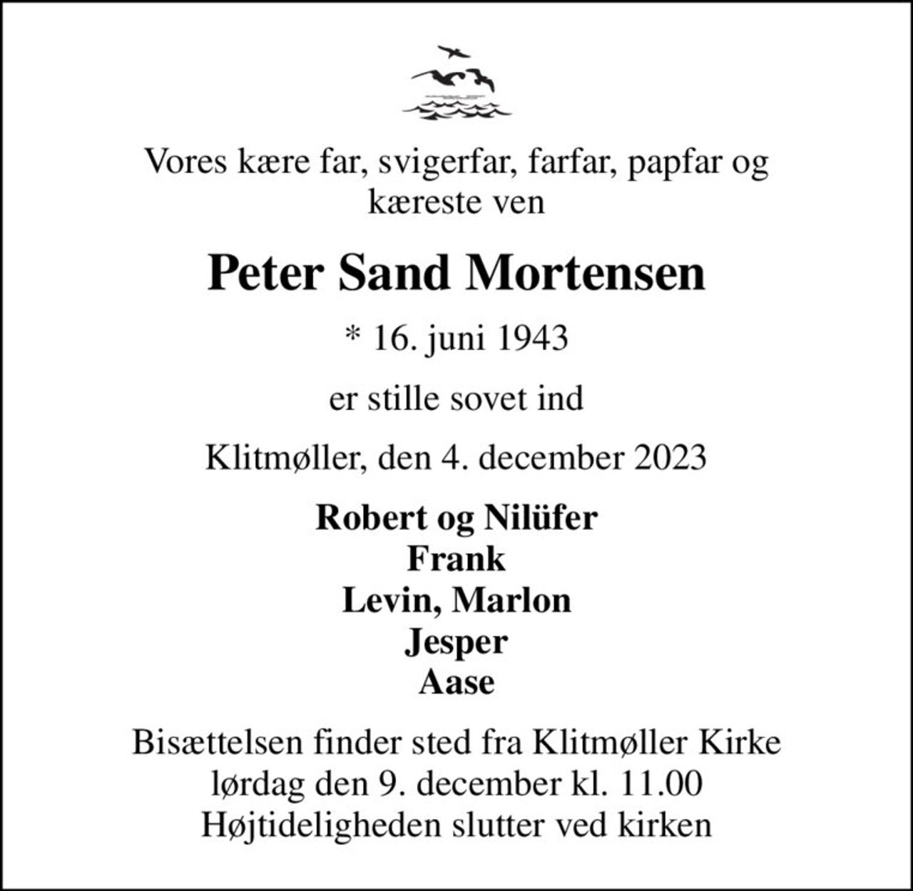 Vores kære far, svigerfar, farfar, papfar og kæreste ven
Peter Sand Mortensen
* 16. juni 1943
er stille sovet ind
Klitmøller, den 4. december 2023
Robert og Nilüfer Frank Levin, Marlon Jesper Aase
Bisættelsen finder sted fra Klitmøller Kirke  lørdag den 9. december kl. 11.00  Højtideligheden slutter ved kirken