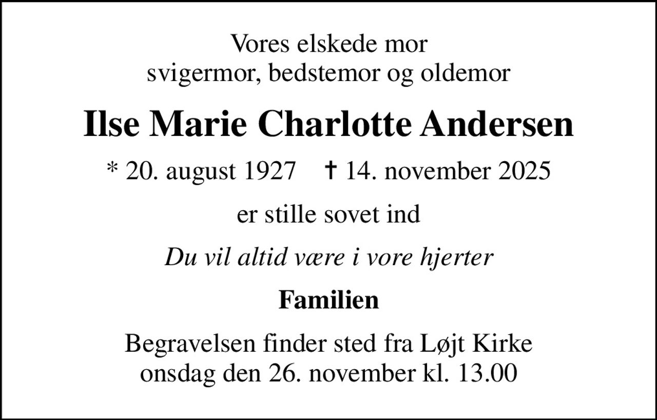 Vores elskede mor svigermor, bedstemor og oldemor
Ilse Marie Charlotte Andersen
* 20. august 1927    ✝ 14. november 2025
er stille sovet ind
Du vil altid være i vore hjerter
Familien
Begravelsen finder sted fra Løjt Kirke  onsdag den 26. november kl. 13.00