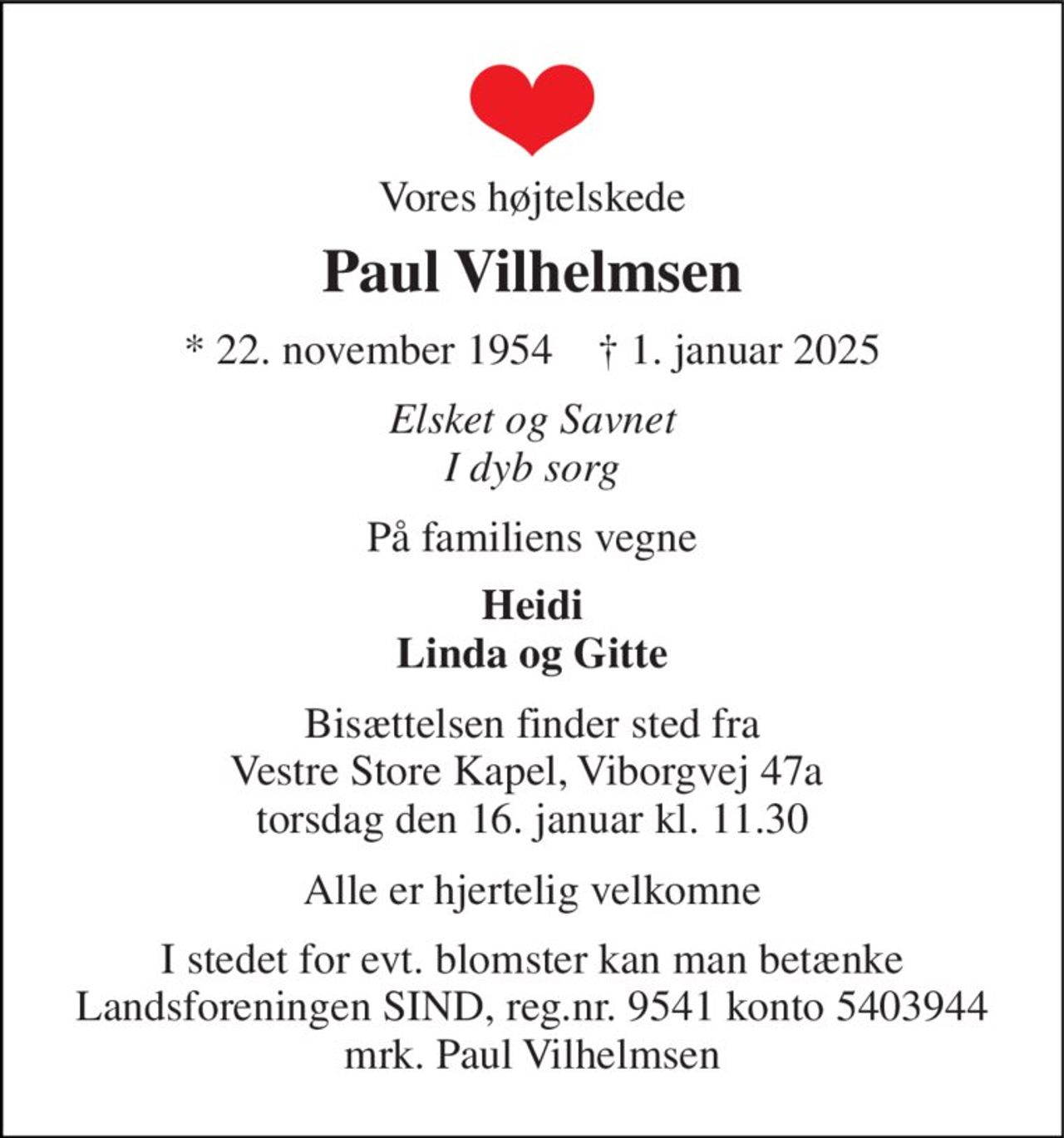 Vores højtelskede 
Paul Vilhelmsen 
*​ 22. november 1954​    †​ 1. januar 2025 
Elsket og Savnet I dyb sorg 
På familiens vegne 
Heidi Linda og Gitte 
Bisættelsen finder sted fra Vestre Store Kapel, Viborgvej 47a  torsdag den 16. januar kl. 11.30 
Alle er hjertelig velkomne 
I stedet for evt. blomster kan man betænke Landsforeningen SIND, reg.nr. 9541 konto 5403944 mrk. Paul Vilhelmsen