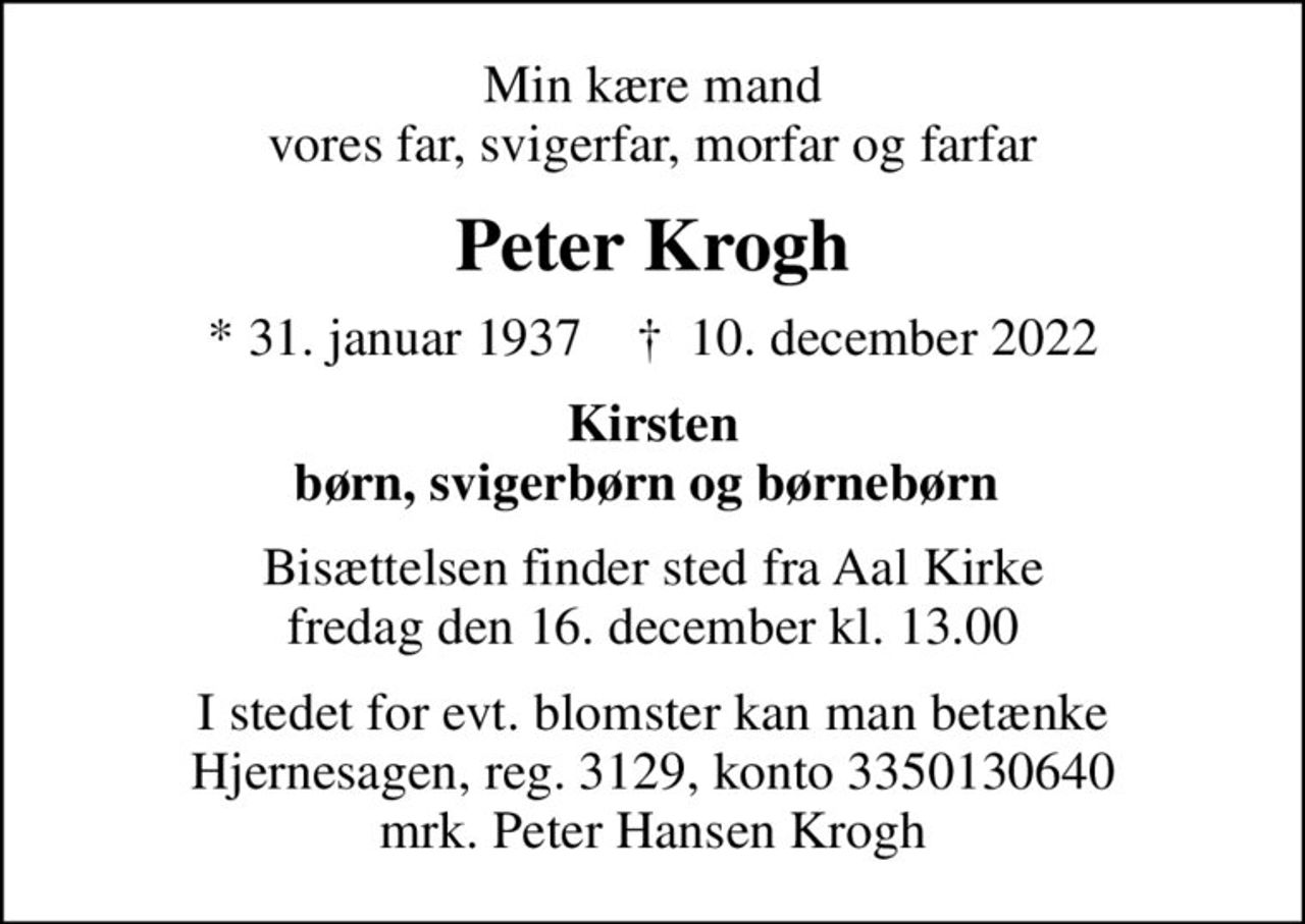 Min kære mand vores far, svigerfar, morfar og farfar
Peter Krogh
* 31. januar 1937    ✝ 10. december 2022
Kirsten børn, svigerbørn og børnebørn 
Bisættelsen finder sted fra Aal Kirke  fredag den 16. december kl. 13.00 
I stedet for evt. blomster kan man betænke
					Hjernesagen reg.3129,konto3350130640mrk. Peter Hansen
					Krogh