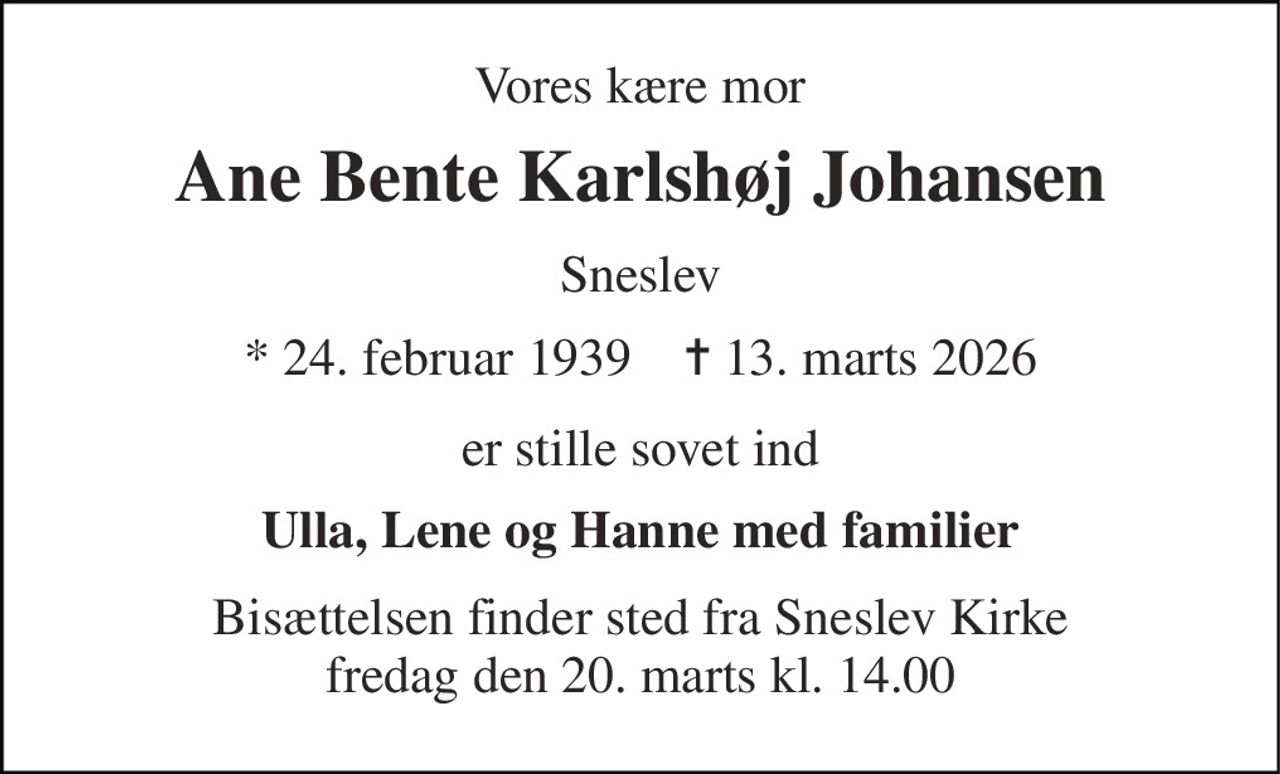 Vores kære mor 
Ane Bente Karlshøj Johansen 
Sneslev 
* 24. februar 1939    ✝ 13. marts 2026 
er stille sovet ind 
Ulla, Lene og Hanne med familier 
Bisættelsen finder sted fra Sneslev Kirke fredag den 20. marts kl. 14.00