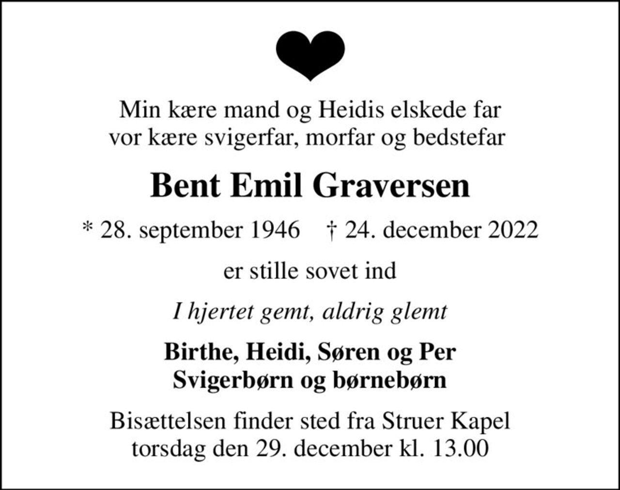 Min kære mand og Heidis elskede far vor kære svigerfar, morfar og bedstefar 
Bent Emil Graversen
* 28. september 1946    ✝ 24. december 2022
er stille sovet ind
I hjertet gemt, aldrig glemt
Birthe, Heidi, Søren og Per Svigerbørn og børnebørn
Bisættelsen finder sted fra Struer Kapel  torsdag den 29. december kl. 13.00