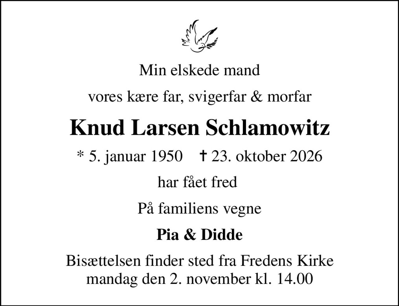 Min elskede mand
vores kære far, svigerfar & morfar
Knud Larsen Schlamowitz
* 5. januar 1950    ✝ 23. oktober 2026
har fået fred 
På familiens vegne
Pia & Didde
Bisættelsen finder sted fra Fredens Kirke  mandag den 2. november kl. 14.00