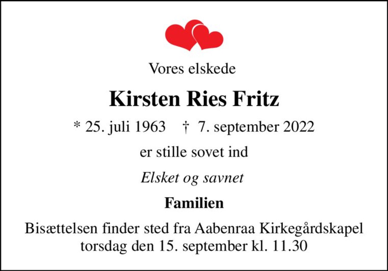 Vores elskede 
Kirsten Ries Fritz
* 25. juli 1963    ✝ 7. september 2022
er stille sovet ind
Elsket og savnet 
Familien
Bisættelsen finder sted fra Aabenraa Kirkegårdskapel  torsdag den 15. september kl. 11.30