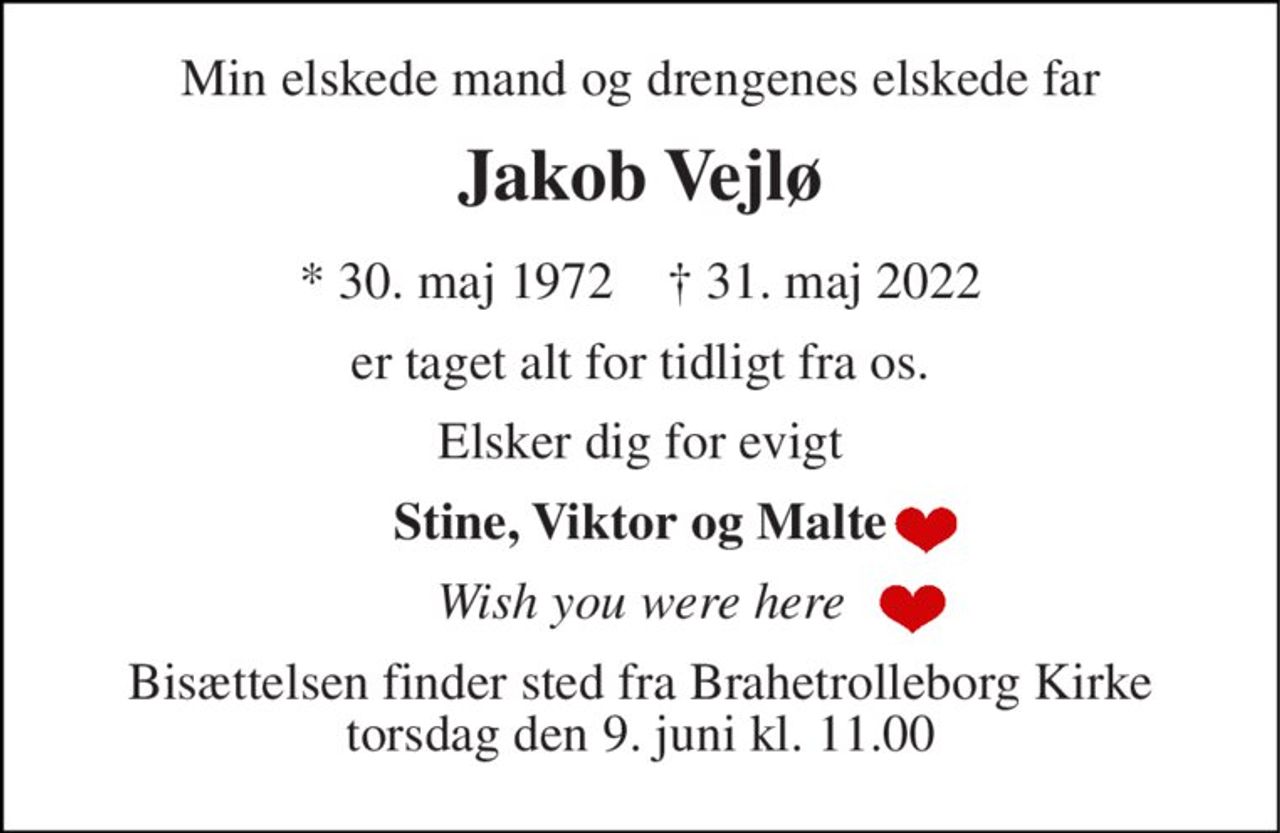 Min elskede mand og drengenes elskede far 
Jakob Vejlø 
*​ 30. maj 1972​    †​ 31. maj 2022 
er taget alt for tidligt fra os. 
Elsker dig for evigt 
Stine, Viktor og Malte 
Wish you were here 
Bisættelsen​ finder sted fra Brahetrolleborg Kirke​ torsdag den 9. juni​ kl. 11.00