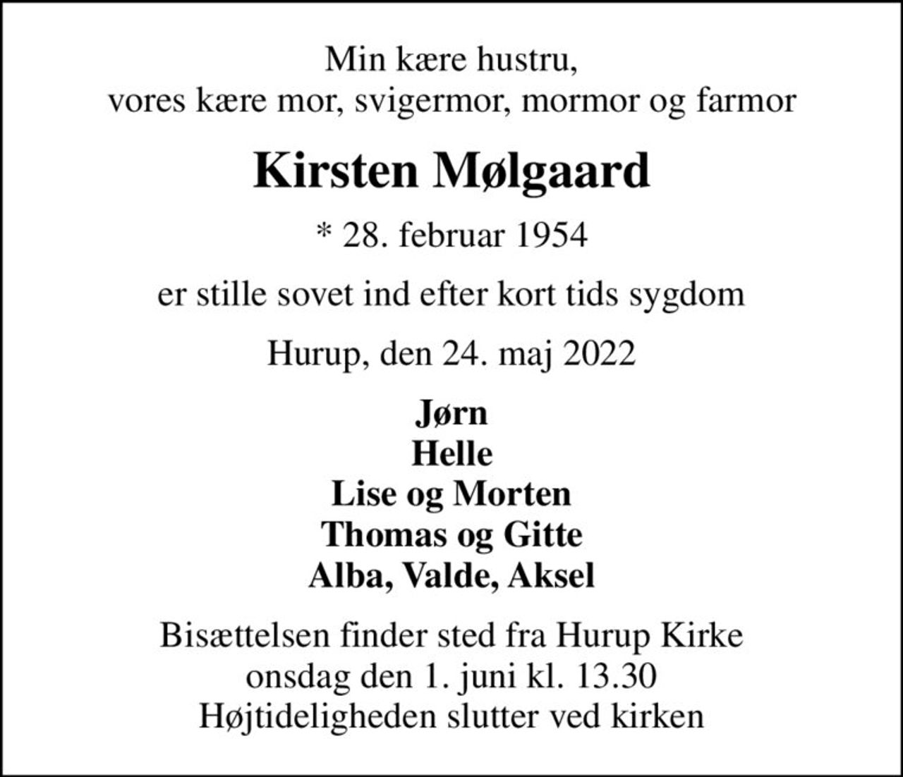 Min kære hustru, vores kære mor, svigermor, mormor og farmor
Kirsten Mølgaard
* 28. februar 1954
er stille sovet ind efter kort tids sygdom
Hurup, den 24. maj 2022
Jørn Helle Lise og Morten Thomas og Gitte Alba, Valde, Aksel
Bisættelsen finder sted fra Hurup Kirke  onsdag den 1. juni kl. 13.30  Højtideligheden slutter ved kirken