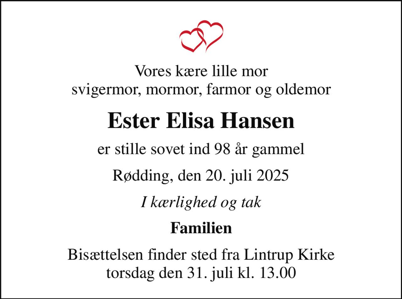 Vores kære lille mor svigermor, mormor, farmor og oldemor
Ester Elisa Hansen
er stille sovet ind 98 år gammel
Rødding, den 20. juli 2025
I kærlighed og tak
Familien
Bisættelsen finder sted fra Lintrup Kirke  torsdag den 31. juli kl. 13.00