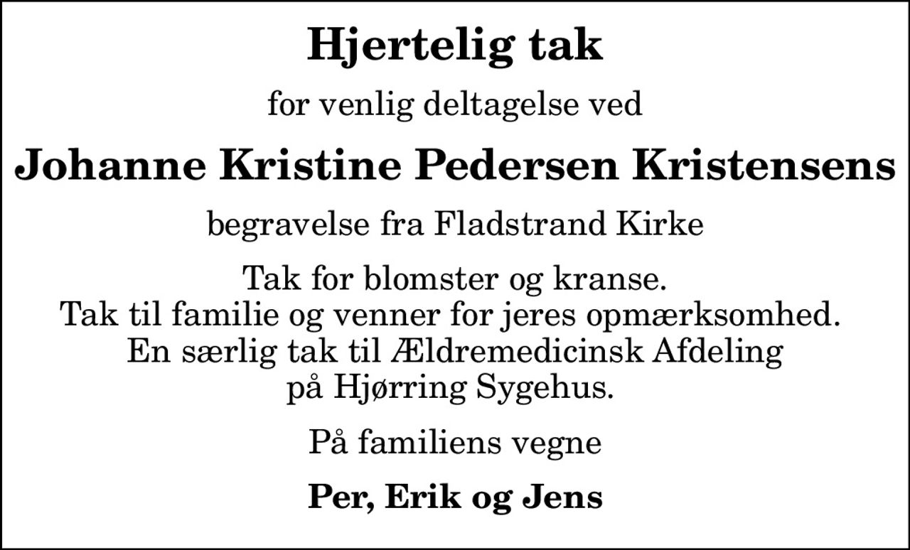 Hjertelig tak
for venlig deltagelse ved
Johanne Kristine Pedersen Kristensens
begravelse fra Fladstrand Kirke
Tak for blomster og kranse. Tak til familie og venner for jeres opmærksomhed.  En særlig tak til Ældremedicinsk Afdeling på Hjørring Sygehus. 
På familiens vegne
Per, Erik og Jens