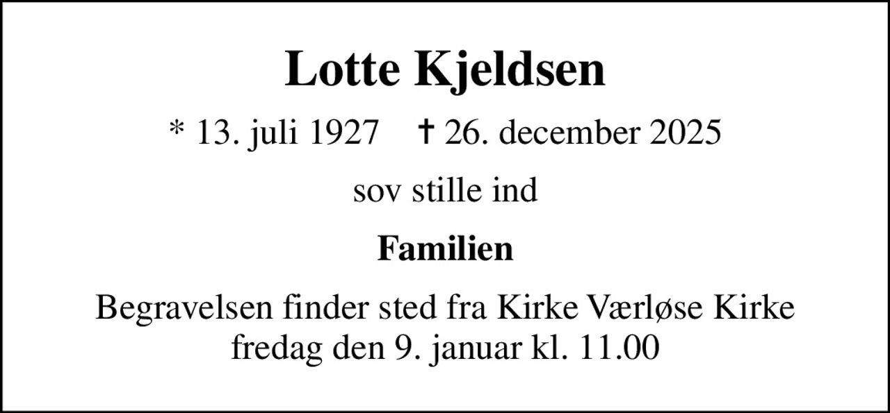Lotte Kjeldsen
* 13. juli 1927    ✝ 26. december 2025
sov stille ind
Familien
Begravelsen finder sted fra Kirke Værløse Kirke  fredag den 9. januar kl. 11.00