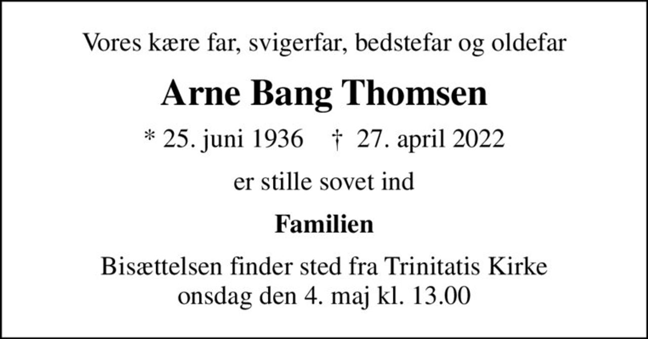 Vores kære far, svigerfar, bedstefar og oldefar
Arne Bang Thomsen
* 25. juni 1936    ✝ 27. april 2022
er stille sovet ind
Familien
Bisættelsen finder sted fra Trinitatis Kirke  onsdag den 4. maj kl. 13.00
