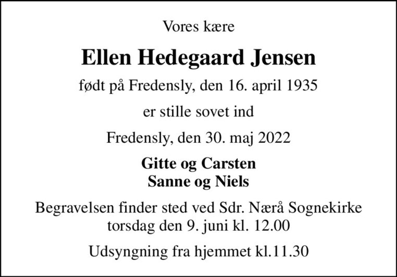 Vores kære
Ellen Hedegaard Jensen
født på Fredensly, den 16. april 1935
er stille sovet ind
Fredensly, den 30. maj 2022
Gitte og Carsten Sanne og Niels
Begravelsen finder sted ved Sdr. Nærå Sognekirke  torsdag den 9. juni kl. 12.00 
Udsyngning fra hjemmet kl.11.30