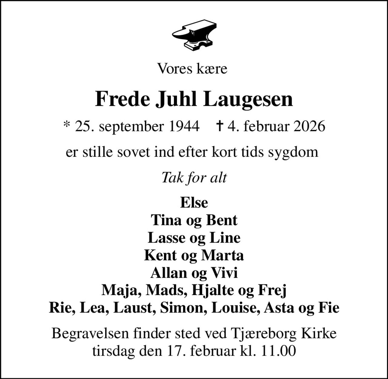 Vores kære 
Frede Juhl Laugesen
* 25. september 1944    ✝ 4. februar 2026
er stille sovet ind efter kort tids sygdom 
Tak for alt
Else Tina og Bent Lasse og Line Kent og Marta Allan og Vivi Maja, Mads, Hjalte og Frej Rie, Lea, Laust, Simon, Louise, Asta og Fie
Begravelsen finder sted ved Tjæreborg Kirke  tirsdag den 17. februar kl. 11.00