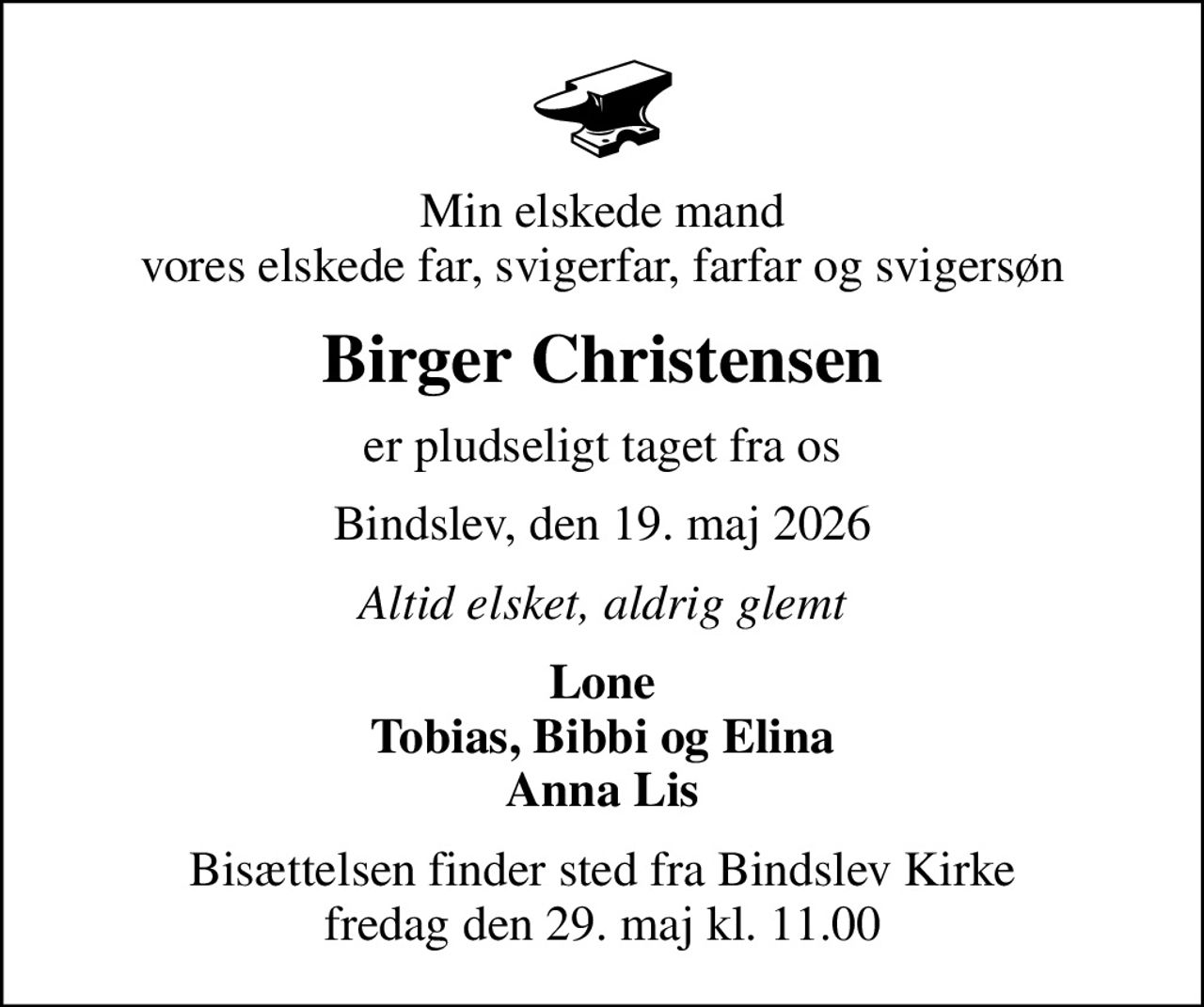 Min elskede mand vores elskede far, svigerfar, farfar og svigersøn
Birger Christensen
er pludseligt taget fra os
Bindslev, den 19. maj 2026
Altid elsket, aldrig glemt
Lone Tobias, Bibbi og Elina Anna Lis
Bisættelsen finder sted fra Bindslev Kirke  fredag den 29. maj kl. 11.00
