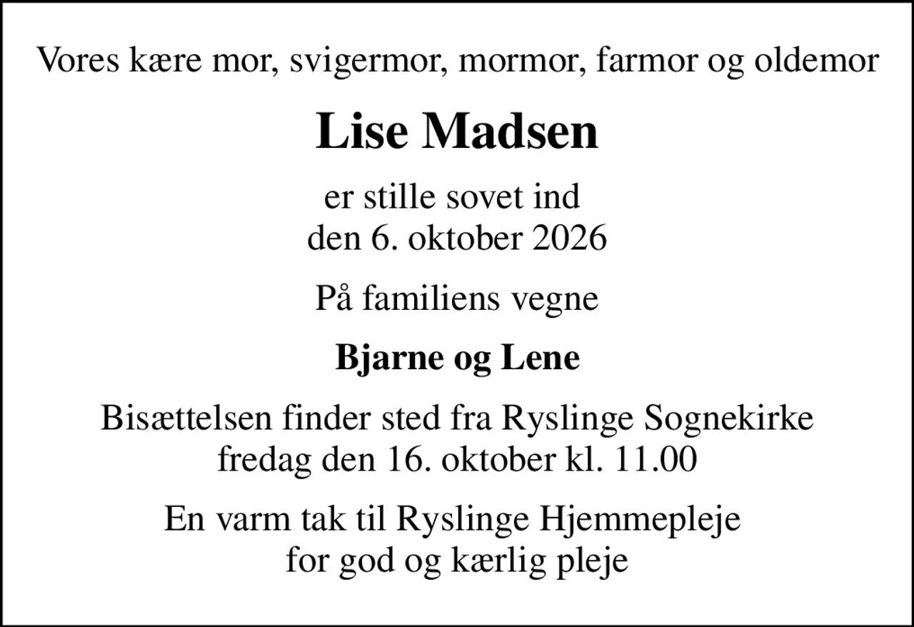 Vores kære mor, svigermor, mormor, farmor og oldemor
Lise Madsen
er stille sovet ind  den 6. oktober 2026
På familiens vegne
Bjarne og Lene
Bisættelsen finder sted fra Ryslinge Sognekirke  fredag den 16. oktober kl. 11.00 
En varm tak til Ryslinge Hjemmepleje  for god og kærlig pleje