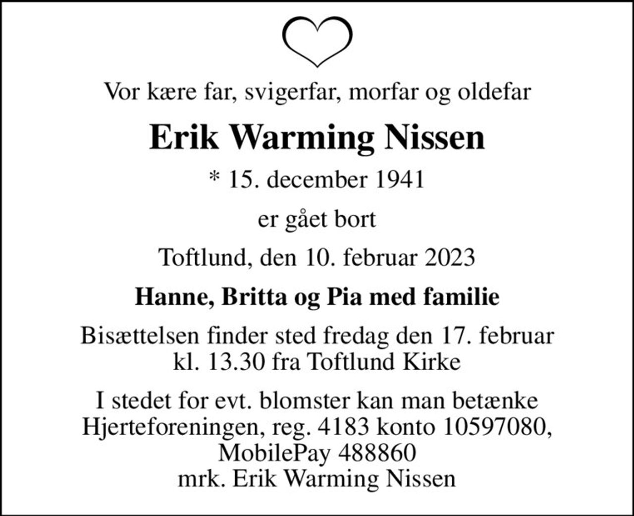 Vor kære far, svigerfar, morfar og oldefar
Erik Warming Nissen
* 15. december 1941
er gået bort
Toftlund, den 10. februar 2023
Hanne, Britta og Pia med familie
Bisættelsen finder sted fredag den 17. februar kl. 13.30 fra Toftlund Kirke
I stedet for evt. blomster kan man betænke
					Hjerteforeningen reg.4183,konto10597080mrk. Erik Warming
					Nissen
I stedet for evt. blomster kan man betænke Hjerteforeningen, reg. 4183 konto 10597080, MobilePay 488860 mrk. Erik Warming Nissen