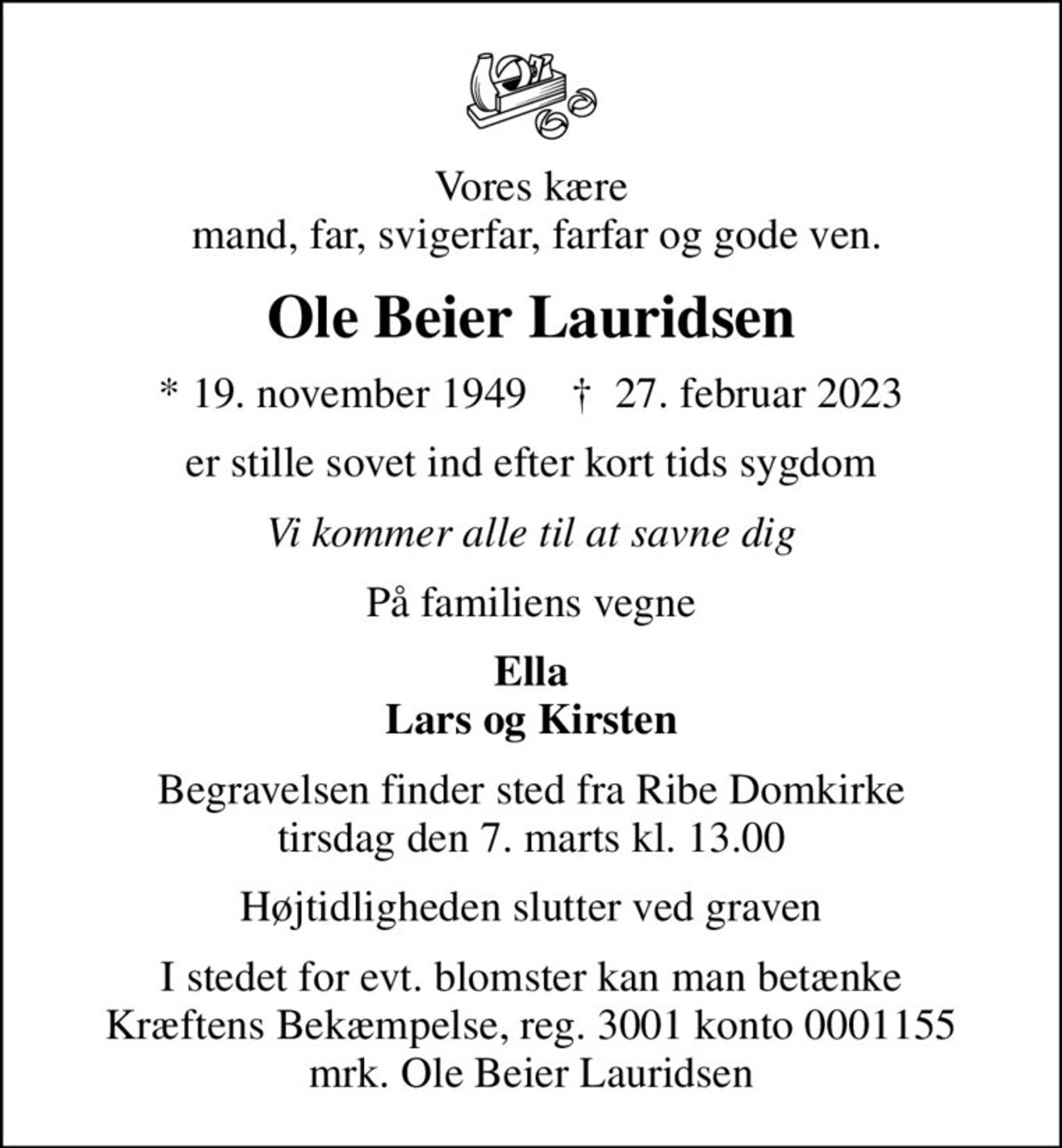 Vores kære  mand, far, svigerfar, farfar og gode ven.
Ole Beier Lauridsen
* 19. november 1949    ✝ 27. februar 2023
er stille sovet ind efter kort tids sygdom
Vi kommer alle til at savne dig
På familiens vegne
Ella Lars og Kirsten
Begravelsen finder sted fra Ribe Domkirke  tirsdag den 7. marts kl. 13.00 
Højtidligheden slutter ved graven
I stedet for evt. blomster kan man betænke
					Kræftens Bekæmpelse reg.3001konto0001155mrk. Ole Beier
					Lauridsen