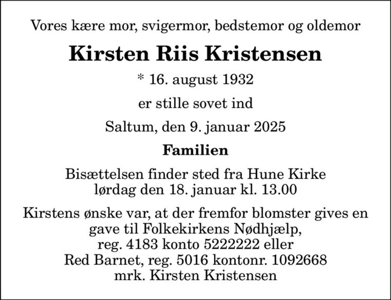 Vores kære mor, svigermor, bedstemor og oldemor
Kirsten Riis Kristensen
* 16. august 1932
er stille sovet ind
Saltum, den 9. januar 2025
Familien
Bisættelsen finder sted fra Hune Kirke  lørdag den 18. januar kl. 13.00 
I stedet for evt. blomster kan man betænke
					Folkekirkens Nødhjælp reg.4183konto5222222mrk. Kirsten
					Kristensen
Kirstens ønske var, at der fremfor blomster gives en gave til Folkekirkens Nødhjælp,  reg. 4183 konto 5222222 eller  Red Barnet, reg. 5016 kontonr. 1092668 mrk. Kirsten Kristensen