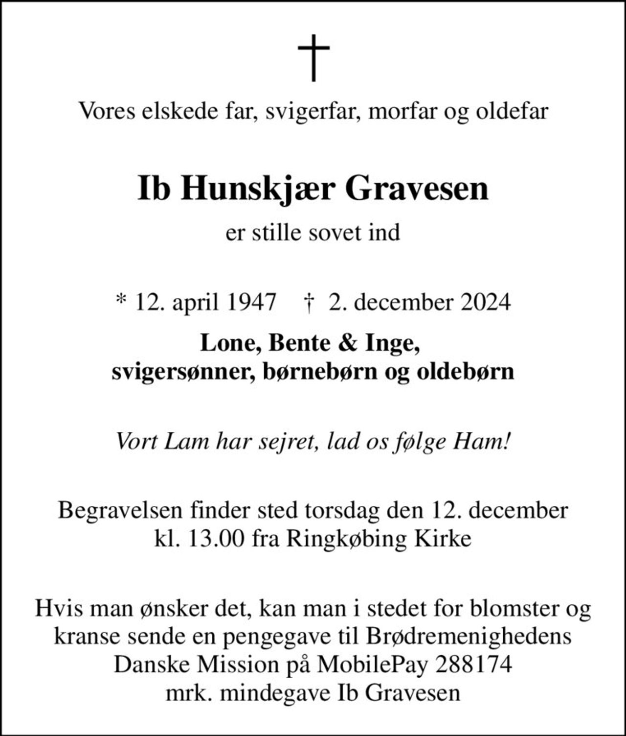 Vores elskede far, svigerfar, morfar og oldefar 
Ib Hunskjær Gravesen
er stille sovet ind 
* 12. april 1947    ✝ 2. december 2024
Lone, Bente & Inge,  svigersønner, børnebørn og oldebørn 
Vort Lam har sejret, lad os følge Ham! 
Begravelsen finder sted torsdag den 12. december kl. 13.00 fra Ringkøbing Kirke 
Hvis man ønsker det, kan man i stedet for blomster og kranse sende en pengegave til Brødremenighedens Danske Mission på MobilePay 288174 mrk. mindegave Ib Gravesen