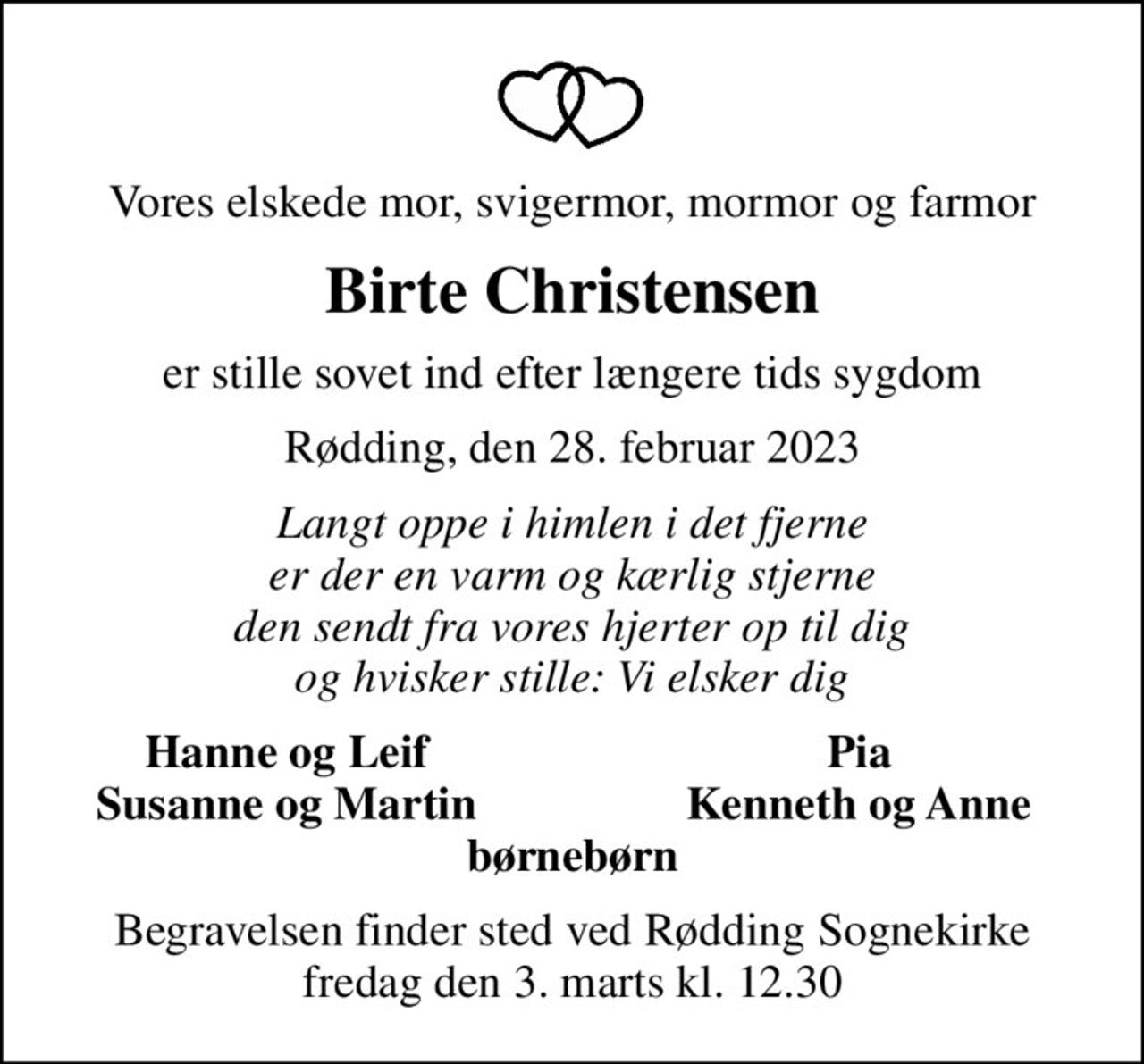 Vores elskede mor, svigermor, mormor og farmor
Birte Christensen
er stille sovet ind efter længere tids sygdom
Rødding, den 28. februar 2023
Langt oppe i himlen i det fjerne er der en varm og kærlig stjerne den sendt fra vores hjerter op til dig og hvisker stille: Vi elsker dig
Hanne og Leif
Pia
Susanne og Martin
Kenneth og Anne
Begravelsen finder sted ved Rødding Sognekirke  fredag den 3. marts kl. 12.30