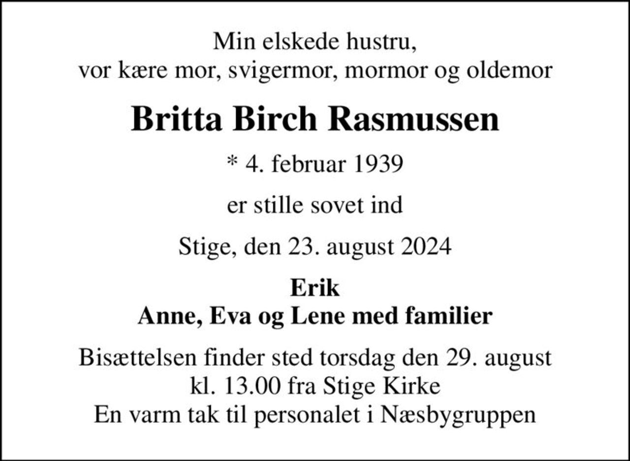 Min elskede hustru, vor kære mor, svigermor, mormor og oldemor
Britta Birch Rasmussen
* 4. februar 1939
er stille sovet ind
Stige, den 23. august 2024
Erik Anne, Eva og Lene med familier
Bisættelsen finder sted torsdag den 29. august kl. 13.00 fra Stige Kirke En varm tak til personalet i Næsbygruppen