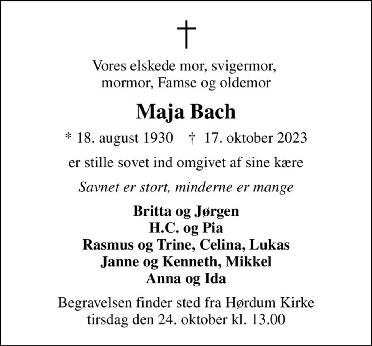 Vores elskede mor, svigermor,  mormor, Famse og oldemor
Maja Bach
* 18. august 1930    ✝ 17. oktober 2023
er stille sovet ind omgivet af sine kære
Savnet er stort, minderne er mange
Britta og Jørgen H.C. og Pia Rasmus og Trine, Celina, Lukas Janne og Kenneth, Mikkel Anna og Ida
Begravelsen finder sted fra Hørdum Kirke  tirsdag den 24. oktober kl. 13.00