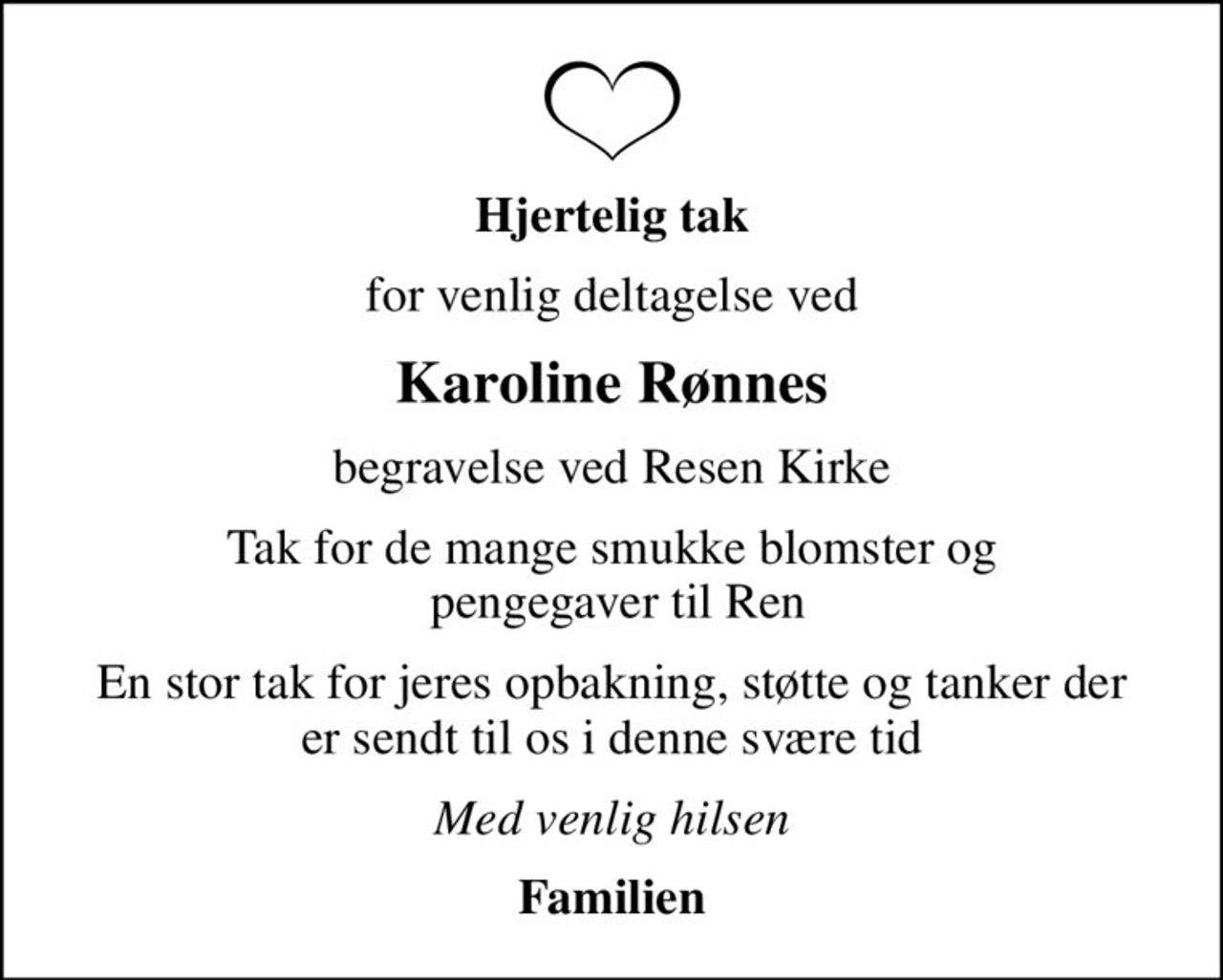 Hjertelig tak
for venlig deltagelse ved
Karoline Rønnes
begravelse ved Resen Kirke
Tak for de mange smukke blomster og  pengegaver til Ren
En stor tak for jeres opbakning, støtte og tanker der er sendt til os i denne svære tid
Med venlig hilsen
Familien