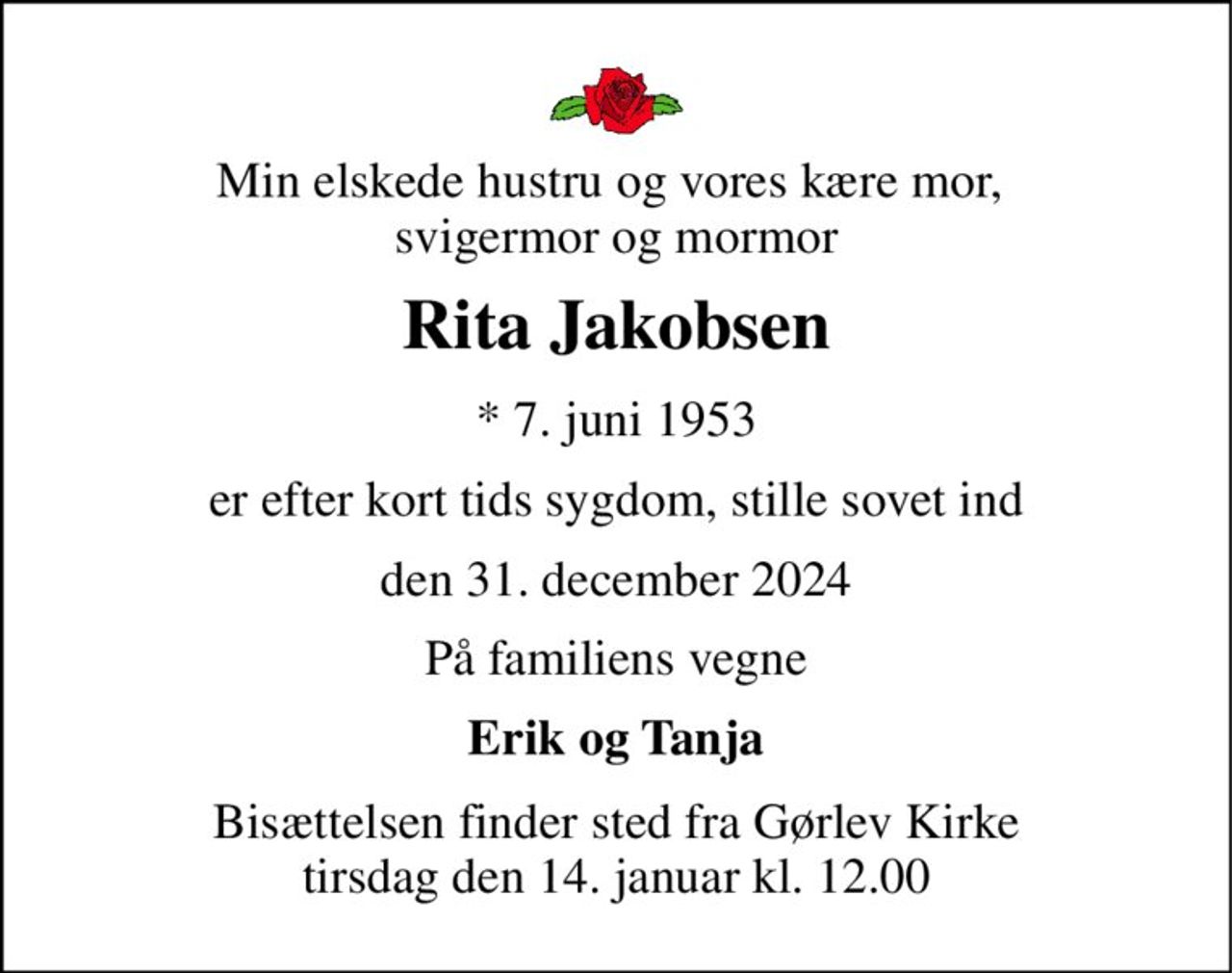Min elskede hustru og vores kære mor,  svigermor og mormor 
Rita Jakobsen 
* 7. juni 1953 
er efter kort tids sygdom, stille sovet ind 
den 31. december 2024 
På familiens vegne 
Erik og Tanja 
Bisættelsen finder sted fra Gørlev Kirke tirsdag den 14. januar kl. 12.00