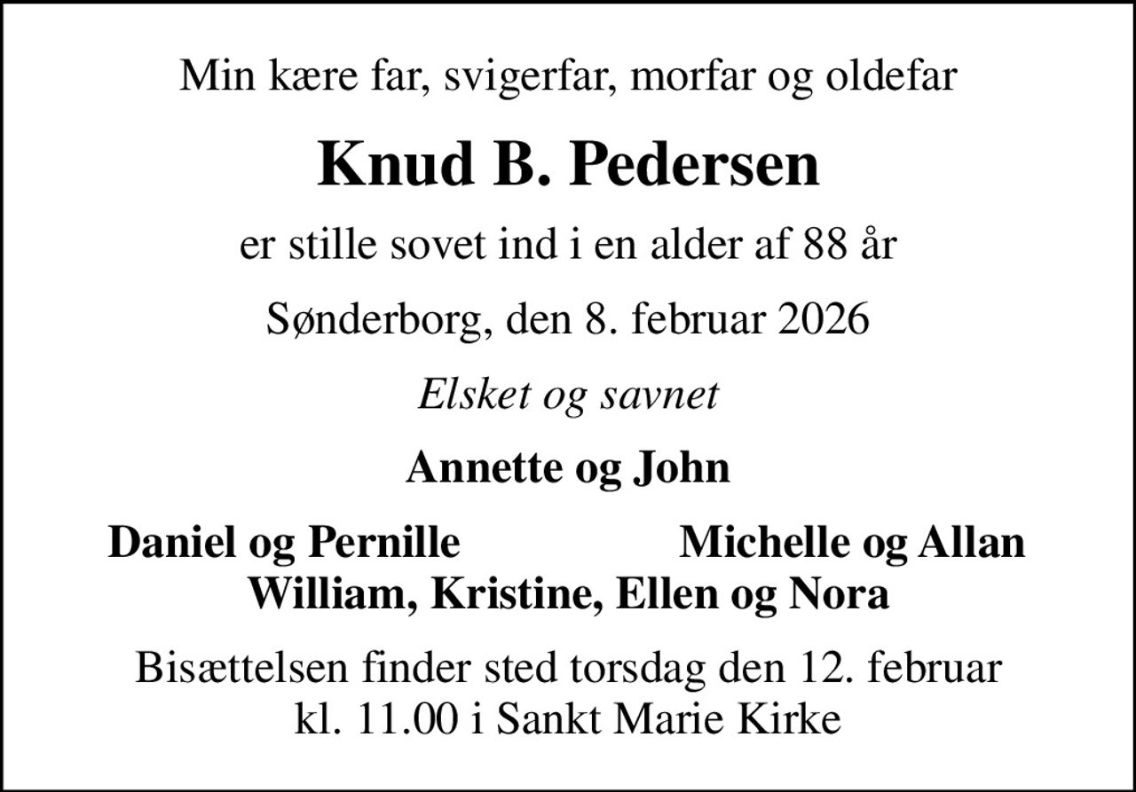 Min kære far, svigerfar, morfar og oldefar
Knud B. Pedersen
er stille sovet ind i en alder af 88 år
Sønderborg, den 8. februar 2026
Elsket og savnet
Annette og John
Daniel og Pernille
Michelle og Allan
Bisættelsen finder sted torsdag den 12. februar kl. 11.00 i Sankt Marie Kirke