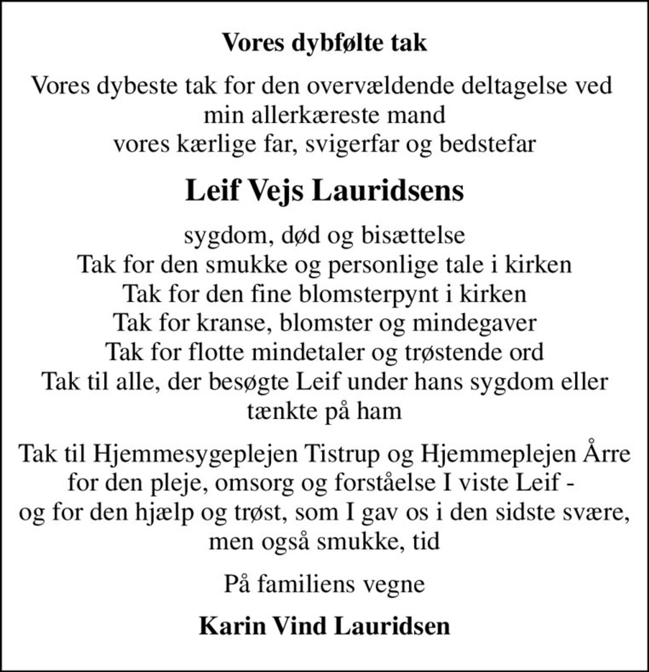 Vores dybfølte tak
Vores dybeste tak for den overvældende deltagelse ved  min allerkæreste mand vores kærlige far, svigerfar og bedstefar
Leif Vejs Lauridsens
sygdom, død og bisættelse Tak for den smukke og personlige tale i kirken Tak for den fine blomsterpynt i kirken Tak for kranse, blomster og mindegaver Tak for flotte mindetaler og trøstende ord Tak til alle, der besøgte Leif under hans sygdom eller tænkte på ham
Tak til Hjemmesygeplejen Tistrup og Hjemmeplejen Årre for den pleje, omsorg og forståelse I viste Leif -  og for den hjælp og trøst, som I gav os i den sidste svære, men også smukke, tid
På familiens vegne
Karin Vind Lauridsen