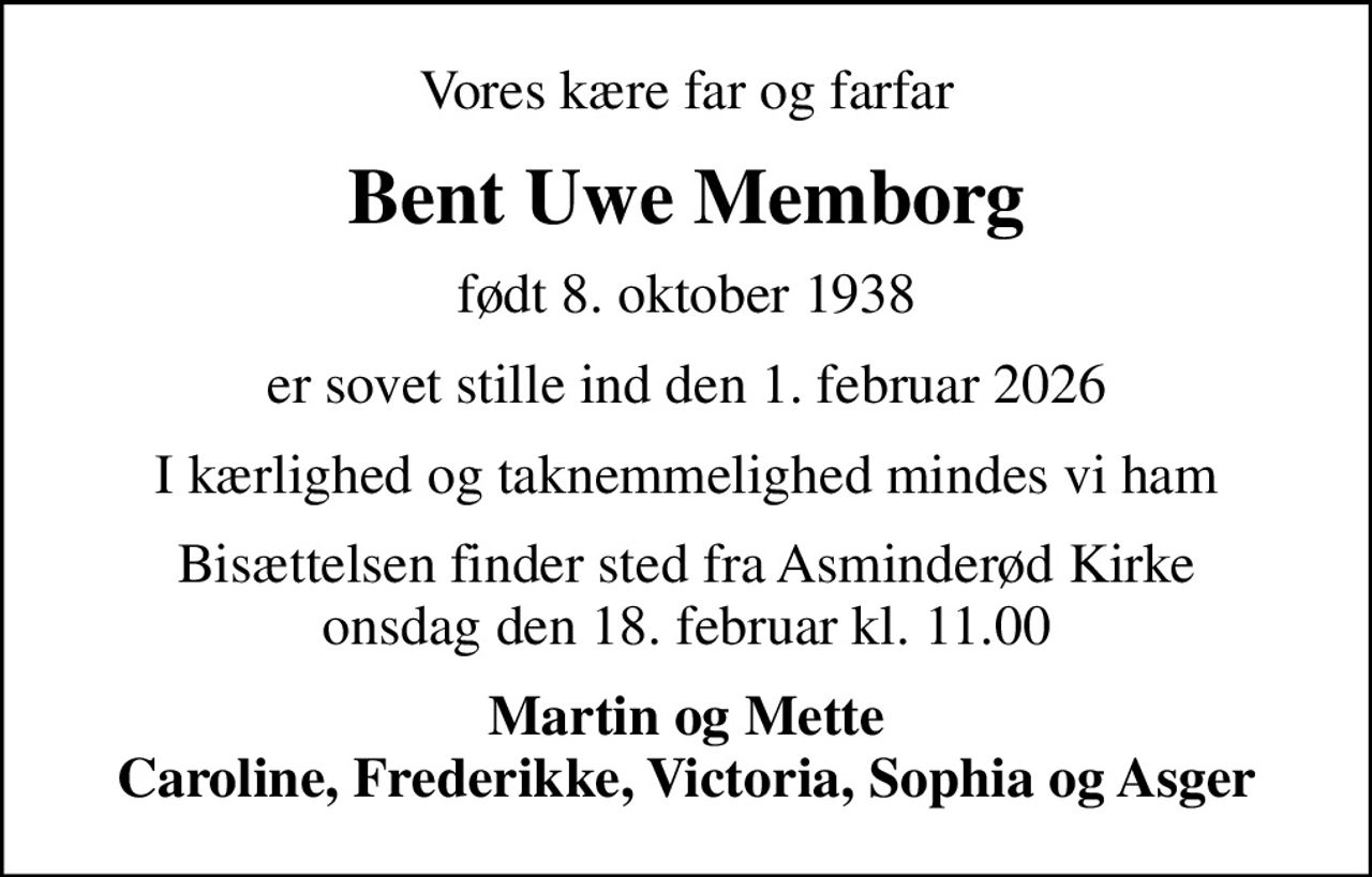 Vores kære far og farfar
Bent Uwe Memborg
født 8. oktober 1938
er sovet stille ind den 1. februar 2026
I kærlighed og taknemmelighed mindes vi ham
Bisættelsen finder sted fra Asminderød Kirke onsdag den 18. februar kl. 11.00
Martin og Mette Caroline, Frederikke, Victoria, Sophia og Asger