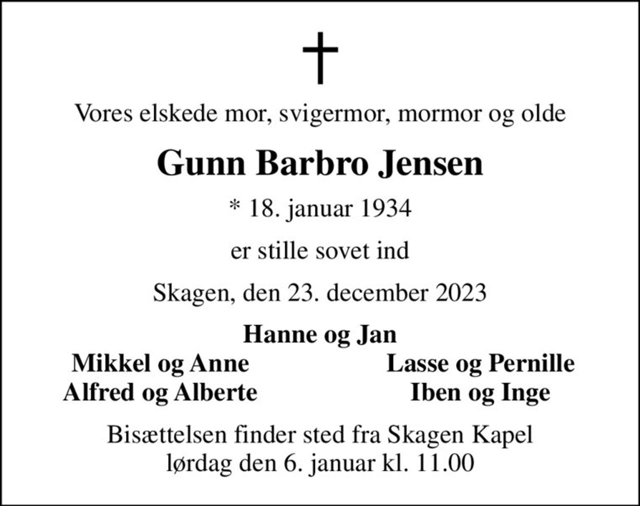 Vores elskede mor, svigermor, mormor og olde
Gunn Barbro Jensen
* 18. januar 1934
er stille sovet ind
Skagen, den 23. december 2023
Hanne og Jan
Mikkel og Anne
Lasse og Pernille
Alfred og Alberte
Iben og Inge
Bisættelsen finder sted fra Skagen Kapel  lørdag den 6. januar kl. 11.00