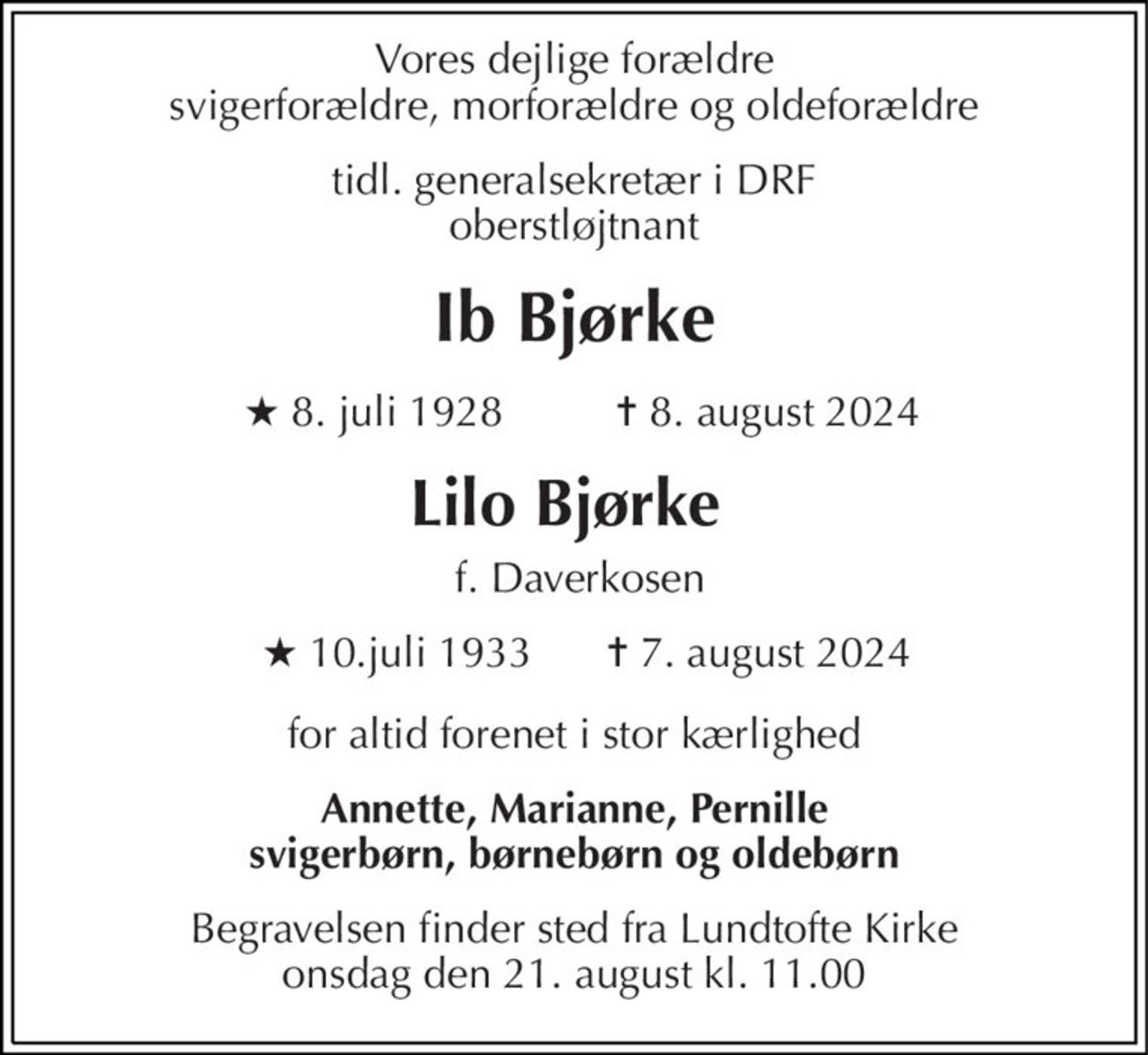 Vores dejlige forældre svigerforældre, morforældre og oldeforældre 
tidl. generalsekretær i DRF oberstløjtnant 
Ib Bjørke 
★​ 8. juli 1928​       
 ✝ 8. august 2024 
Lilo Bjørke  
 f. Daverkosen 
★​ 10.juli 1933   
✝​ 7. august 2024 
for altid forenet i stor kærlighed 
Annette, Marianne, Pernille svigerbørn, børnebørn og oldebørn 
Begravelsen​ finder sted fra Lundtofte Kirke​ onsdag den 21. august​ kl. 11.00
