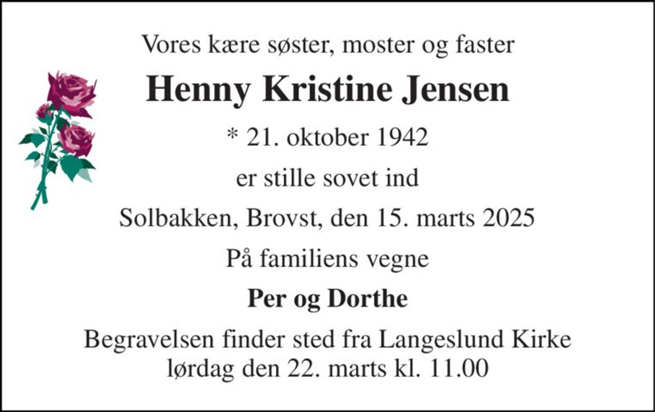 Vores kære søster, moster og faster 
Henny Kristine Jensen 
* 21. oktober 1942 
er stille sovet ind 
Solbakken, Brovst, den 15. marts 2025 
På familiens vegne 
Per og Dorthe 
Begravelsen finder sted fra Langeslund Kirke lørdag den 22. marts kl. 11.00