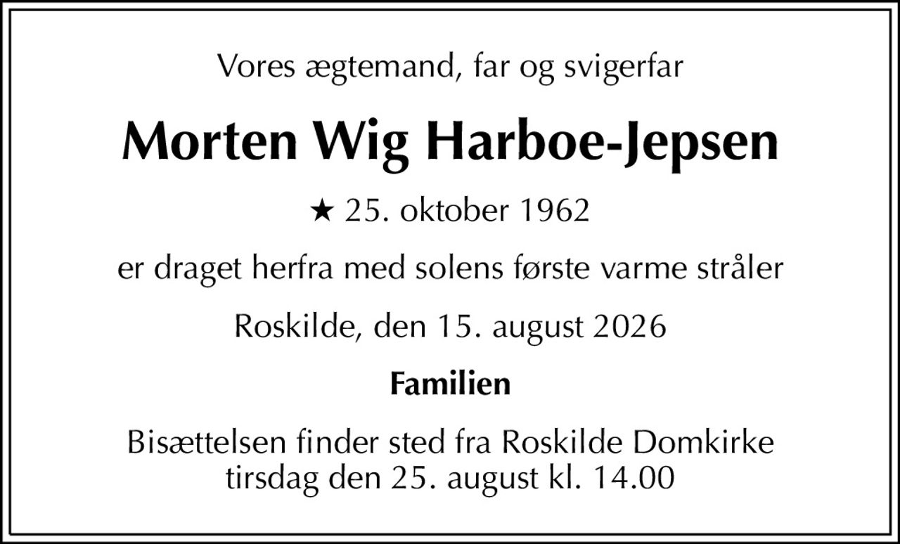 Vores ægtemand, far og svigerfar
Morten Wig Harboe-Jepsen
* 25. oktober 1962
er draget herfra med solens første varme stråler
Roskilde, den 15. august 2026
Familien
Bisættelsen finder sted fra Roskilde Domkirke  tirsdag den 25. august kl. 14.00