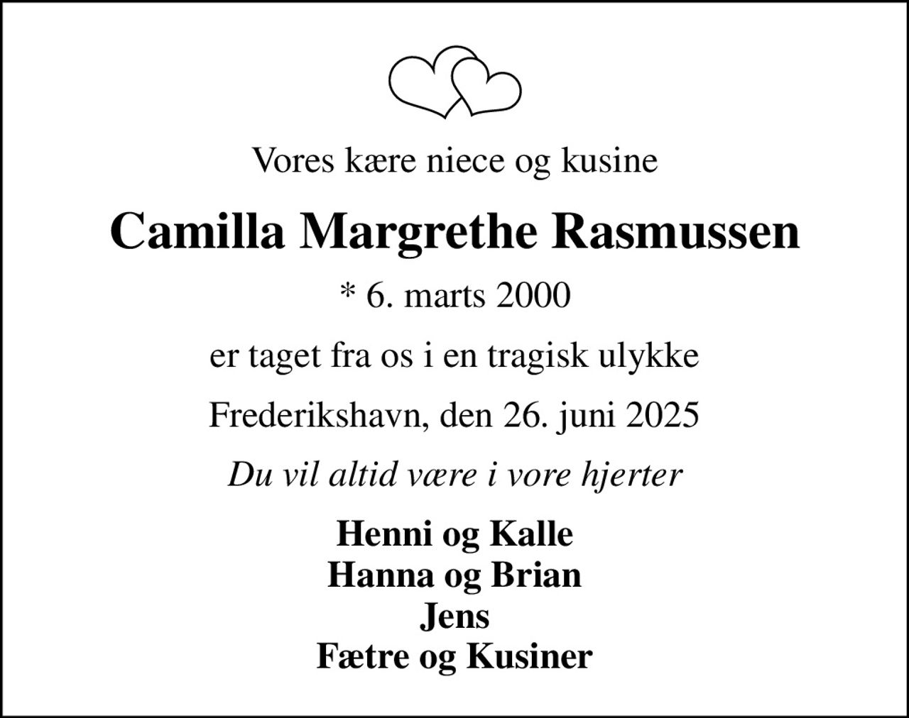 Vores kære niece og kusine
Camilla Margrethe Rasmussen
* 6. marts 2000
er taget fra os i en tragisk ulykke
Frederikshavn, den 26. juni 2025
Du vil altid være i vore hjerter
Henni og Kalle Hanna og Brian Jens Fætre og Kusiner