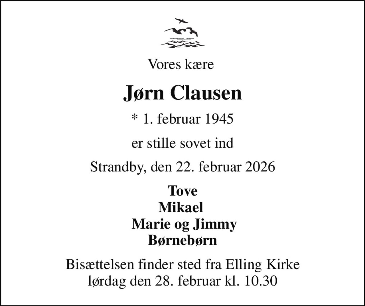 Vores kære 
Jørn Clausen
* 1. februar 1945
er stille sovet ind
Strandby, den 22. februar 2026
Tove Mikael   Marie og Jimmy Børnebørn
Bisættelsen finder sted fra Elling Kirke  lørdag den 28. februar kl. 10.30