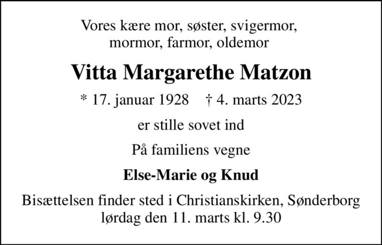 Vores kære mor, søster, svigermor,  mormor, farmor, oldemor 
Vitta Margarethe Matzon
* 17. januar 1928    ✝ 4. marts 2023
er stille sovet ind
På familiens vegne
Else-Marie og Knud
Bisættelsen finder sted i Christianskirken, Sønderborg  lørdag den 11. marts kl. 9.30
