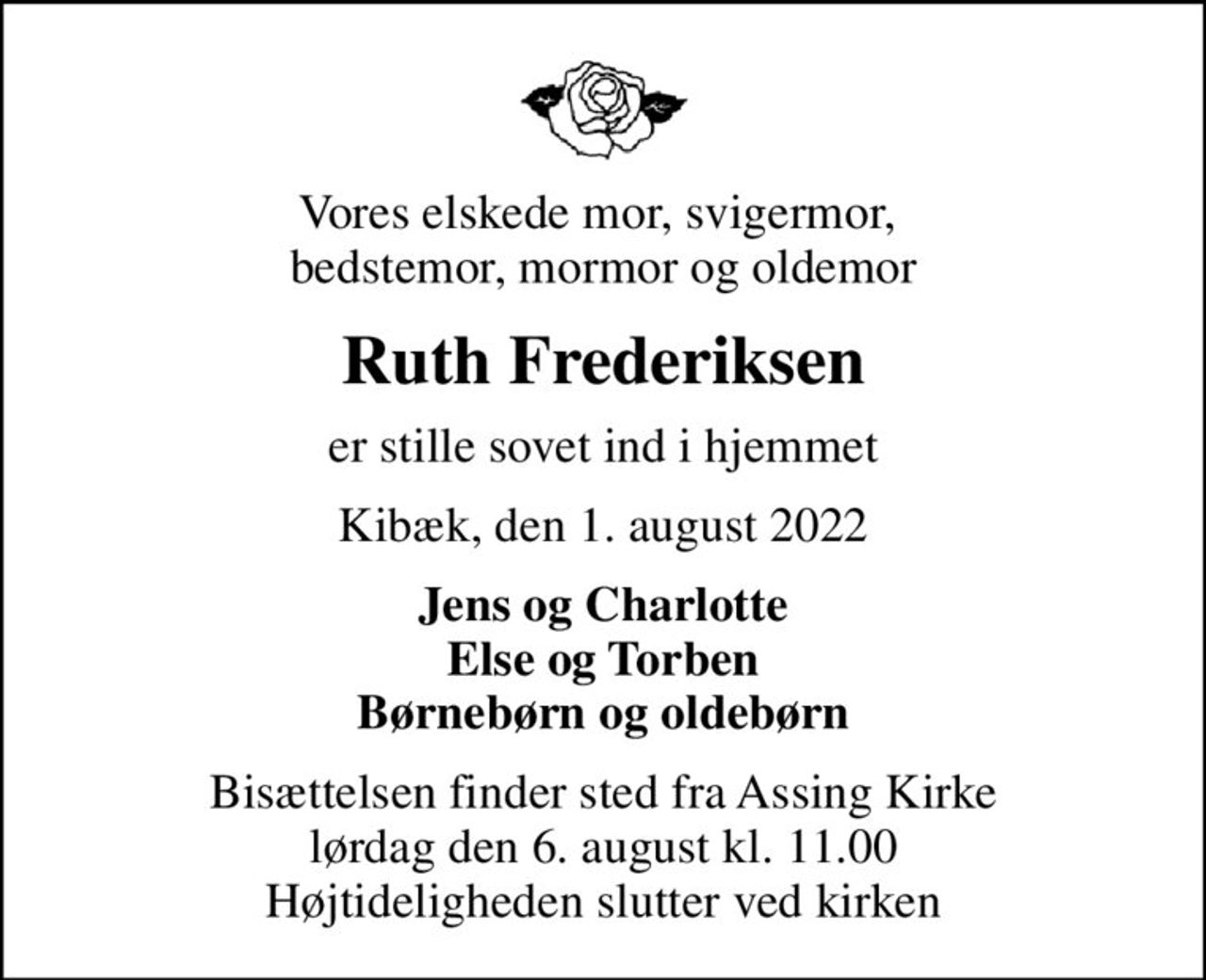 Vores elskede mor, svigermor,  bedstemor, mormor og oldemor
Ruth Frederiksen
er stille sovet ind i hjemmet
Kibæk, den 1. august 2022
Jens og Charlotte Else og Torben Børnebørn og oldebørn
Bisættelsen finder sted fra Assing Kirke  lørdag den 6. august kl. 11.00  Højtideligheden slutter ved kirken