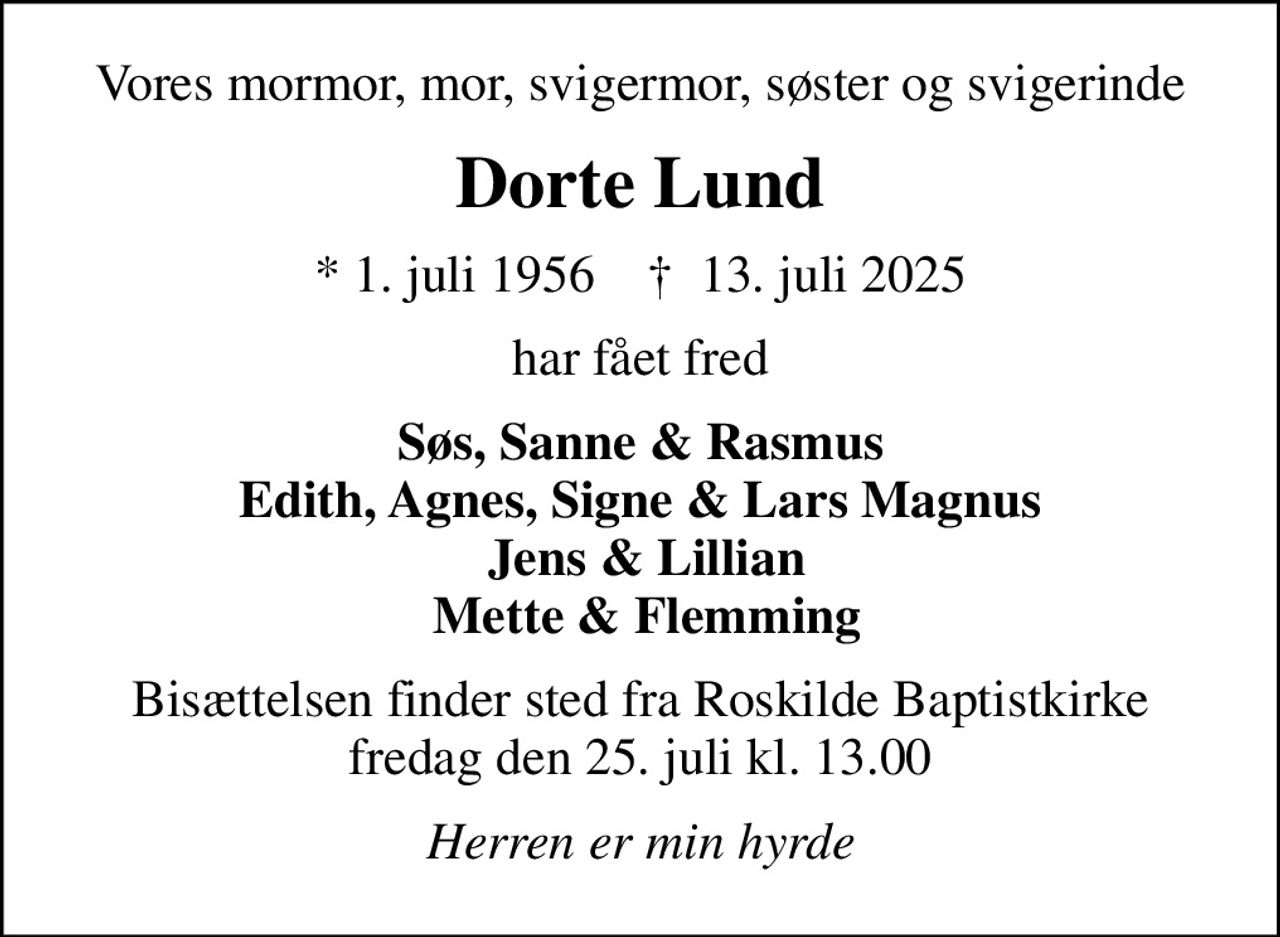 Vores mormor, mor, svigermor, søster og svigerinde
Dorte Lund
* 1. juli 1956    ✝ 13. juli 2025
har fået fred
Søs, Sanne & Rasmus Edith, Agnes, Signe & Lars Magnus  Jens & Lillian  Mette & Flemming
Bisættelsen finder sted fra Roskilde Baptistkirke  fredag den 25. juli kl. 13.00 
Herren er min hyrde