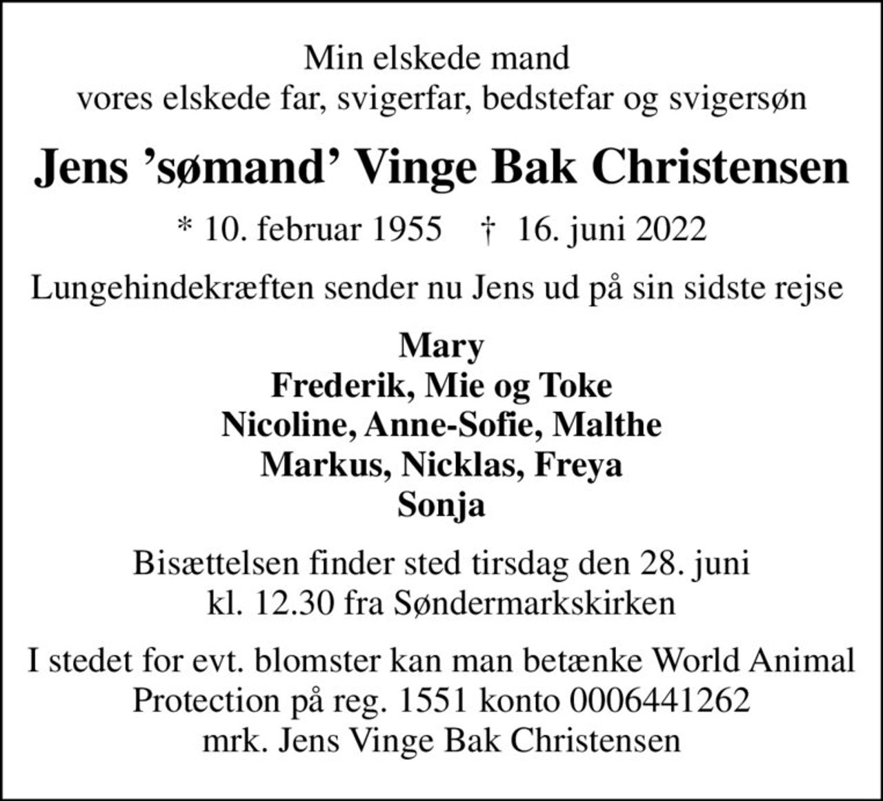 Min elskede mand  vores elskede far, svigerfar, bedstefar og svigersøn
Jens sømand Vinge Bak Christensen
* 10. februar 1955    ✝ 16. juni 2022
Lungehindekræften sender nu Jens ud på sin sidste rejse 
Mary Frederik, Mie og Toke Nicoline, Anne-Sofie, Malthe Markus, Nicklas, Freya Sonja
Bisættelsen finder sted tirsdag den 28. juni kl. 12.30 fra Søndermarkskirken
I stedet for evt. blomster kan man betænke World Animal Protection på reg. 1551 konto 0006441262 mrk. Jens Vinge Bak Christensen