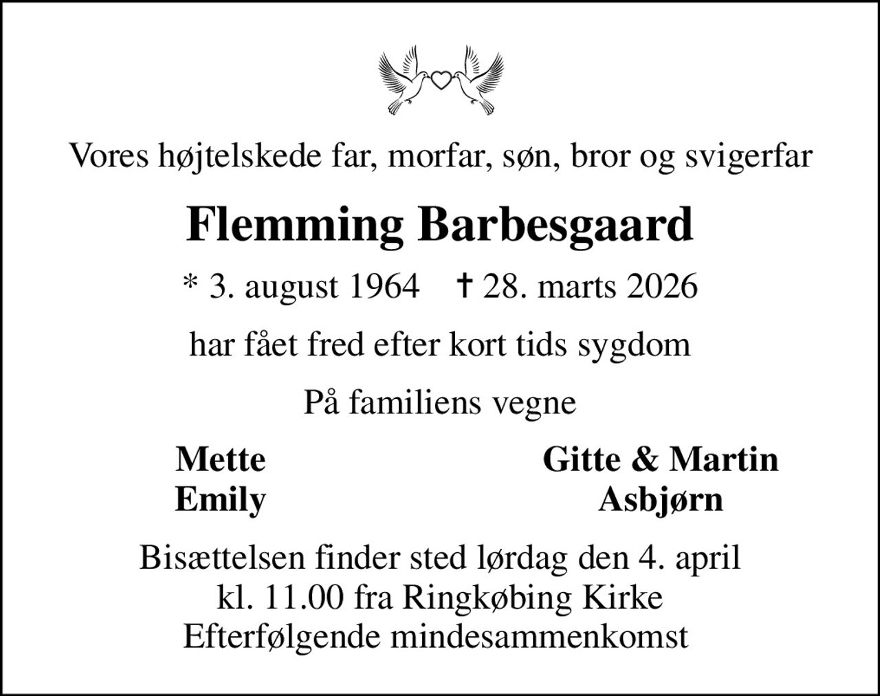 Vores højtelskede far, morfar, søn, bror og svigerfar
Flemming Barbesgaard
* 3. august 1964    ✝ 28. marts 2026
har fået fred efter kort tids sygdom
På familiens vegne
Mette
Gitte & Martin
Emily
Asbjørn
Bisættelsen finder sted lørdag den 4. april kl. 11.00 fra Ringkøbing Kirke Efterfølgende mindesammenkomst