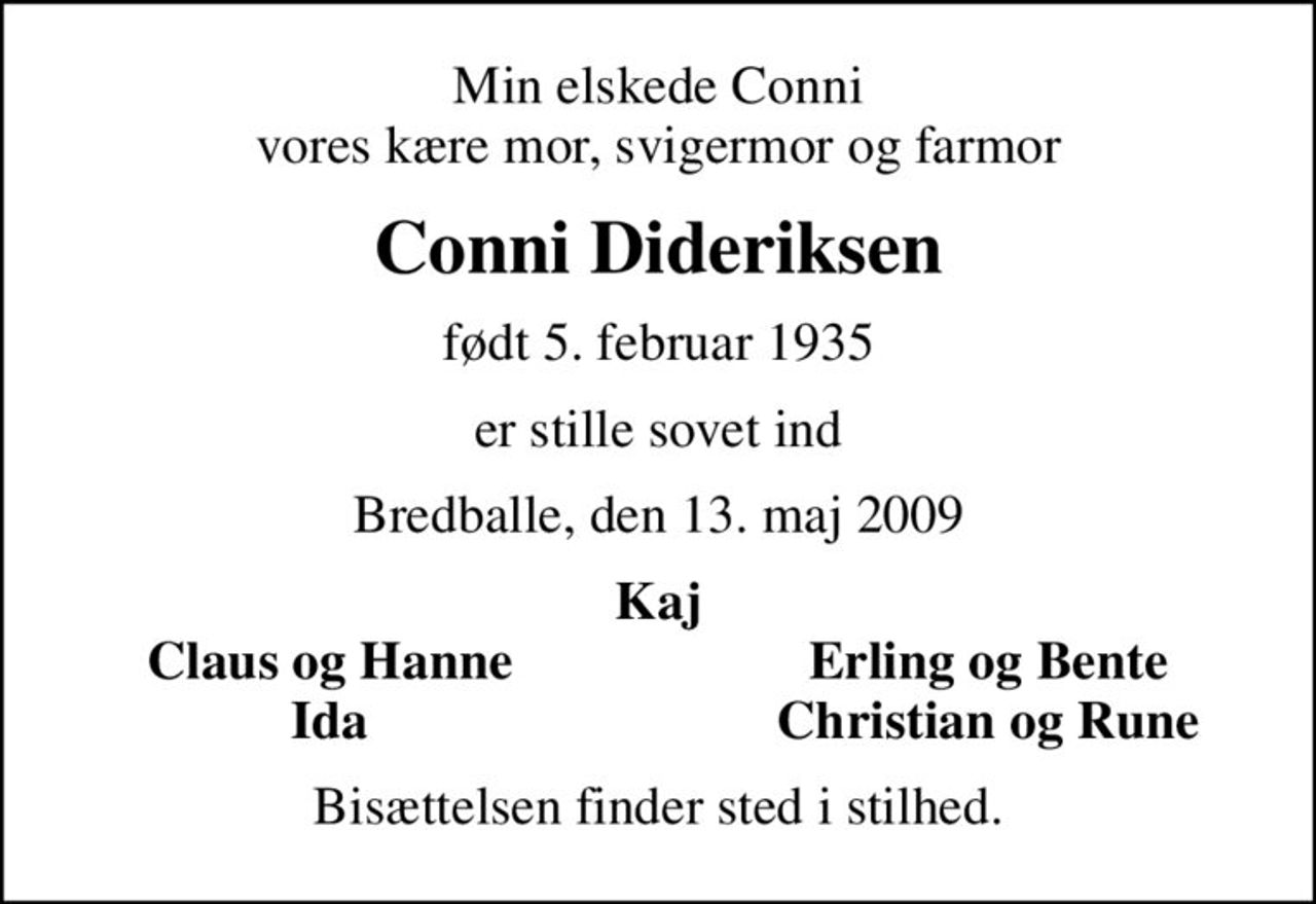 Min elskede Conni vores kære mor, svigermor og farmor
Conni Dideriksen
født 5. februar 1935
er stille sovet ind
Bredballe, den 13. maj 2009
Kaj
Claus og Hanne
Erling og Bente
Ida
Christian og Rune
Bisættelsen finder sted i stilhed.