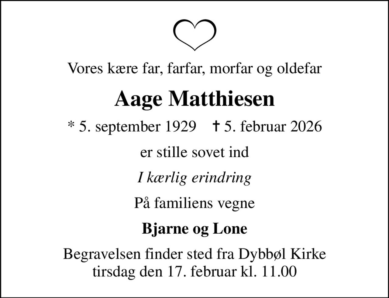 Vores kære far, farfar, morfar og oldefar
Aage Matthiesen
* 5. september 1929    ✝ 5. februar 2026
er stille sovet ind
I kærlig erindring
På familiens vegne
Bjarne og Lone
Begravelsen finder sted fra Dybbøl Kirke  tirsdag den 17. februar kl. 11.00