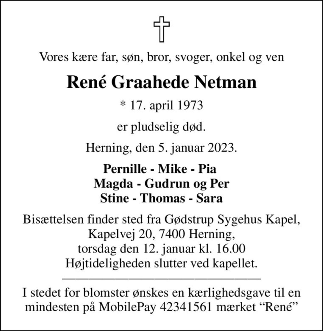 Vores kære far, søn, bror, svoger, onkel og ven
René Graahede Netman
* 17. april 1973
er pludselig død.
Herning, den 5. januar 2023.
Pernille - Mike - Pia  Magda - Gudrun og Per Stine - Thomas - Sara
Bisættelsen finder sted fra Gødstrup Sygehus Kapel, Kapelvej 20, 7400 Herning, torsdag den 12. januar kl. 16.00 Højtideligheden slutter ved kapellet.  I stedet for blomster ønskes en kærlighedsgave til en mindesten på MobilePay 42341561 mærket René