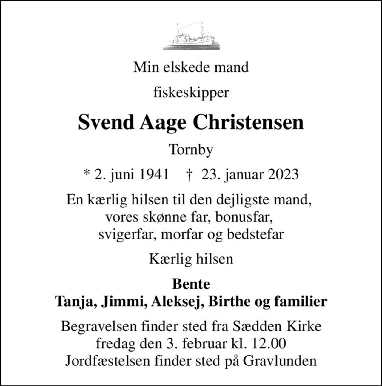 Min elskede mand
fiskeskipper
Svend Aage Christensen
Tornby
* 2. juni 1941    ✝ 23. januar 2023
En kærlig hilsen til den dejligste mand,  vores skønne far, bonusfar,  svigerfar, morfar og bedstefar
Kærlig hilsen
Bente Tanja, Jimmi, Aleksej, Birthe og familier
Begravelsen finder sted fra Sædden Kirke  fredag den 3. februar kl. 12.00  Jordfæstelsen finder sted på Gravlunden