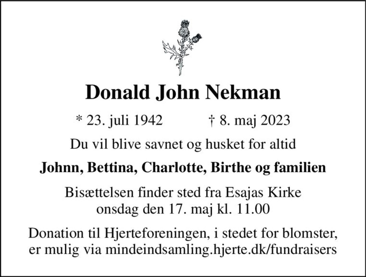 Donald John Nekman 
*​ 23. juli 1942​            †​ 8. maj 2023 
Du vil blive savnet og husket for altid 
Johnn, Bettina, Charlotte, Birthe og familien 
Bisættelsen​ finder sted fra Esajas Kirke​ onsdag den 17. maj​ kl. 11.00 
Donation til Hjerteforeningen, i stedet for blomster, er mulig via mindeindsamling.hjerte.dk/fundraisers