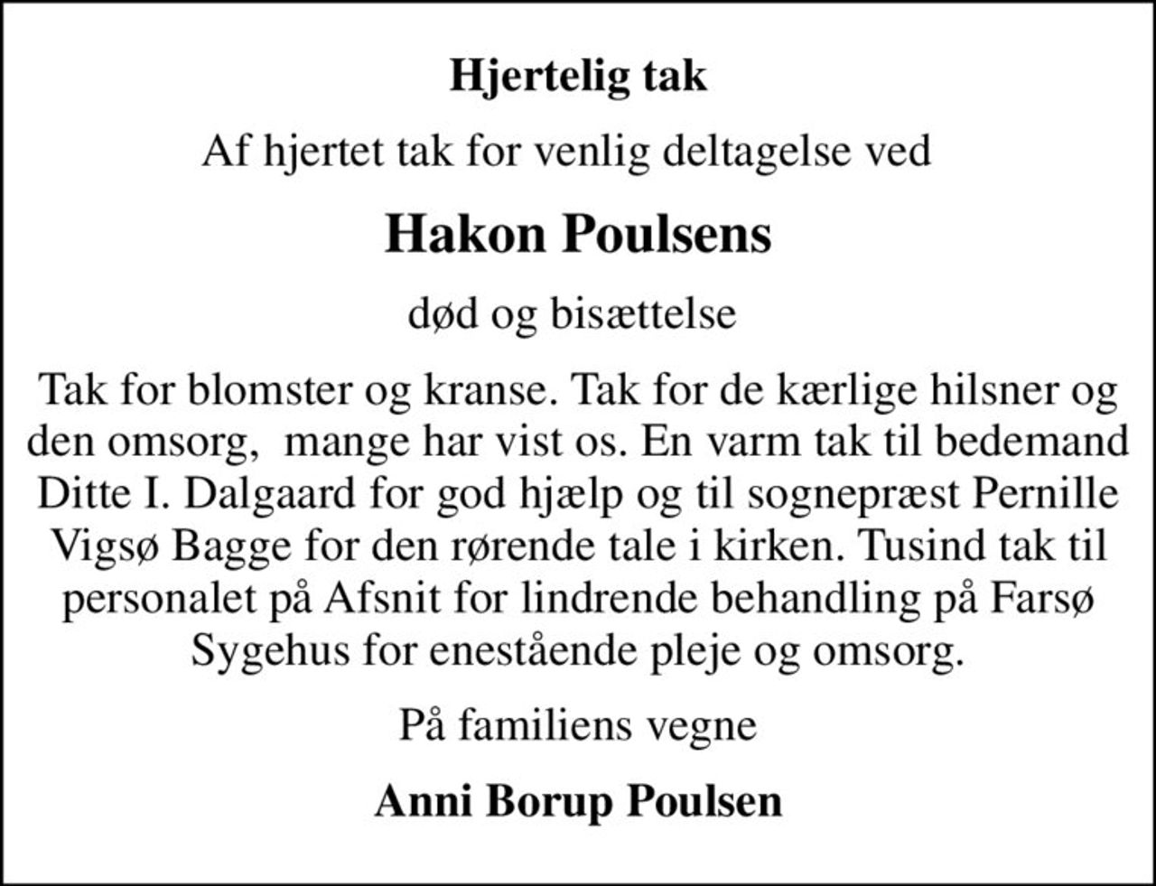 Hjertelig tak
Af hjertet tak for venlig deltagelse ved  
Hakon Poulsens
død og bisættelse 
Tak for blomster og kranse. Tak for de kærlige hilsner og den omsorg,  mange har vist os. En varm tak til bedemand Ditte I. Dalgaard for god hjælp og til sognepræst Pernille Vigsø Bagge for den rørende tale i kirken. Tusind tak til personalet på Afsnit for lindrende behandling på Farsø Sygehus for enestående pleje og omsorg.
På familiens vegne
Anni Borup Poulsen